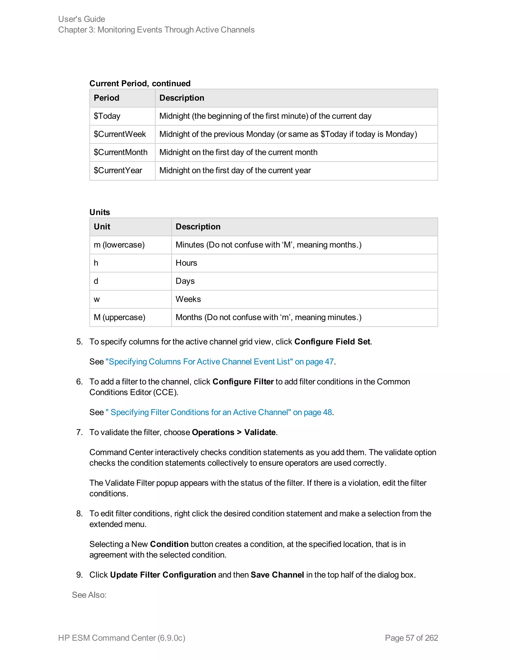 Period Description
$Today Midnight (the beginning of the first minute) of the current day
$CurrentWeek Midnight of the previous Monday (or same as $Today if today is Monday)
$CurrentMonth Midnight on the first day of the current month
$CurrentYear Midnight on the first day of the current year
Current Period, continued
Unit Description
m (lowercase) Minutes (Do not confuse with ‘M’, meaning months.)
h Hours
d Days
w Weeks
M (uppercase) Months (Do not confuse with ‘m’, meaning minutes.)
Units
5. To specify columns for the active channel grid view, click Configure Field Set.
See "Specifying Columns For Active Channel Event List" on page 47.
6. To add a filter to the channel, click Configure Filter to add filter conditions in the Common
Conditions Editor (CCE).
See " Specifying Filter Conditions for an Active Channel" on page 48.
7. To validate the filter, choose Operations > Validate.
Command Center interactively checks condition statements as you add them. The validate option
checks the condition statements collectively to ensure operators are used correctly.
The Validate Filter popup appears with the status of the filter. If there is a violation, edit the filter
conditions.
8. To edit filter conditions, right click the desired condition statement and make a selection from the
extended menu.
Selecting a New Condition button creates a condition, at the specified location, that is in
agreement with the selected condition.
9. Click Update Filter Configuration and then Save Channel in the top half of the dialog box.
See Also:
User's Guide
Chapter 3: Monitoring Events Through Active Channels
HP ESM Command Center (6.9.0c) Page 57 of 262
 
