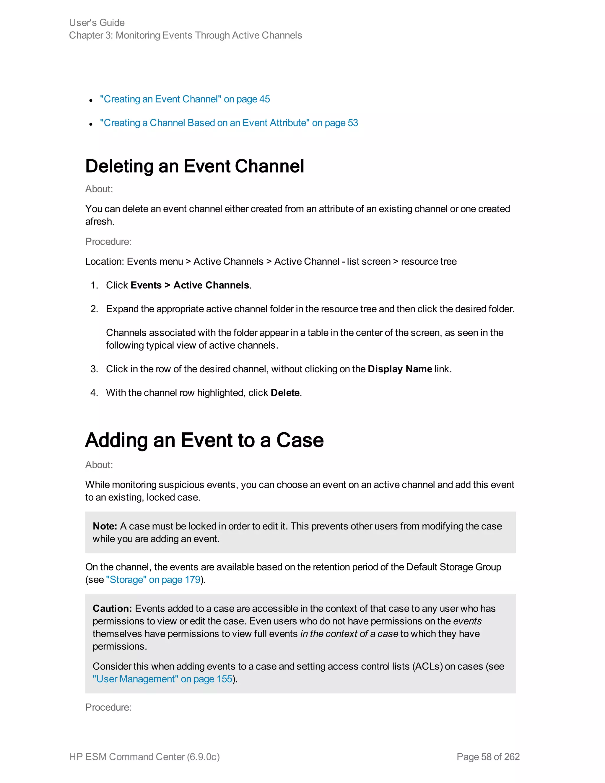 l "Creating an Event Channel" on page 45
l "Creating a Channel Based on an Event Attribute" on page 53
Deleting an Event Channel
About:
You can delete an event channel either created from an attribute of an existing channel or one created
afresh.
Procedure:
Location: Events menu > Active Channels > Active Channel - list screen > resource tree
1. Click Events > Active Channels.
2. Expand the appropriate active channel folder in the resource tree and then click the desired folder.
Channels associated with the folder appear in a table in the center of the screen, as seen in the
following typical view of active channels.
3. Click in the row of the desired channel, without clicking on the Display Name link.
4. With the channel row highlighted, click Delete.
Adding an Event to a Case
About:
While monitoring suspicious events, you can choose an event on an active channel and add this event
to an existing, locked case.
Note: A case must be locked in order to edit it. This prevents other users from modifying the case
while you are adding an event.
On the channel, the events are available based on the retention period of the Default Storage Group
(see "Storage" on page 179).
Caution: Events added to a case are accessible in the context of that case to any user who has
permissions to view or edit the case. Even users who do not have permissions on the events
themselves have permissions to view full events in the context of a case to which they have
permissions.
Consider this when adding events to a case and setting access control lists (ACLs) on cases (see
"User Management" on page 155).
Procedure:
User's Guide
Chapter 3: Monitoring Events Through Active Channels
HP ESM Command Center (6.9.0c) Page 58 of 262
 