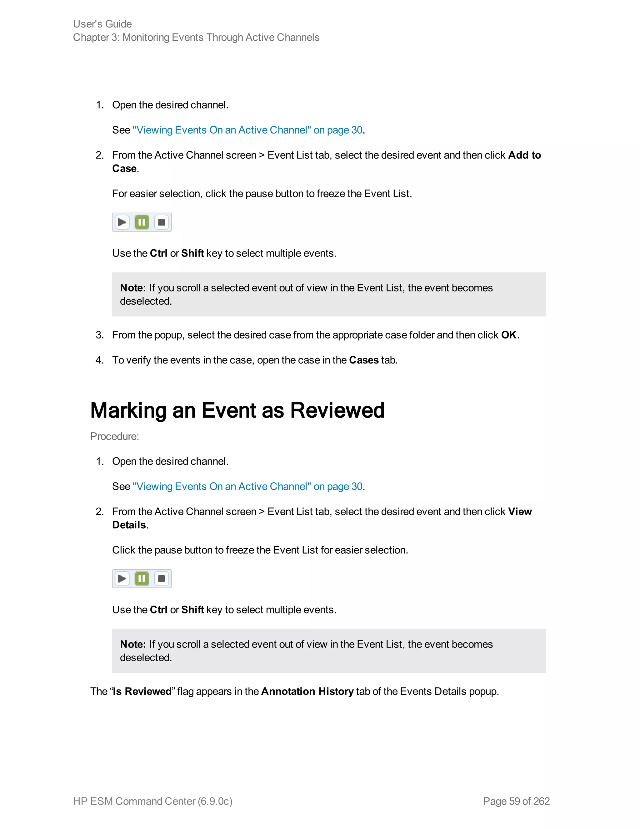 1. Open the desired channel.
See "Viewing Events On an Active Channel" on page 30.
2. From the Active Channel screen > Event List tab, select the desired event and then click Add to
Case.
For easier selection, click the pause button to freeze the Event List.
Use the Ctrl or Shift key to select multiple events.
Note: If you scroll a selected event out of view in the Event List, the event becomes
deselected.
3. From the popup, select the desired case from the appropriate case folder and then click OK.
4. To verify the events in the case, open the case in the Cases tab.
Marking an Event as Reviewed
Procedure:
1. Open the desired channel.
See "Viewing Events On an Active Channel" on page 30.
2. From the Active Channel screen > Event List tab, select the desired event and then click View
Details.
Click the pause button to freeze the Event List for easier selection.
Use the Ctrl or Shift key to select multiple events.
Note: If you scroll a selected event out of view in the Event List, the event becomes
deselected.
The “Is Reviewed” flag appears in the Annotation History tab of the Events Details popup.
User's Guide
Chapter 3: Monitoring Events Through Active Channels
HP ESM Command Center (6.9.0c) Page 59 of 262
 