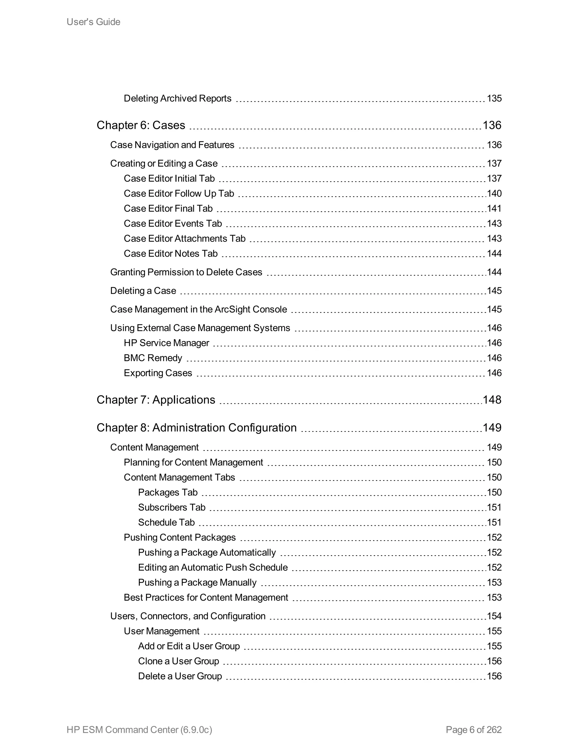 Deleting Archived Reports 135
Chapter 6: Cases 136
Case Navigation and Features 136
Creating or Editing a Case 137
Case Editor Initial Tab 137
Case Editor Follow Up Tab 140
Case Editor Final Tab 141
Case Editor Events Tab 143
Case Editor Attachments Tab 143
Case Editor Notes Tab 144
Granting Permission to Delete Cases 144
Deleting a Case 145
Case Management in the ArcSight Console 145
Using External Case Management Systems 146
HP Service Manager 146
BMC Remedy 146
Exporting Cases 146
Chapter 7: Applications 148
Chapter 8: Administration Configuration 149
Content Management 149
Planning for Content Management 150
Content Management Tabs 150
Packages Tab 150
Subscribers Tab 151
Schedule Tab 151
Pushing Content Packages 152
Pushing a Package Automatically 152
Editing an Automatic Push Schedule 152
Pushing a Package Manually 153
Best Practices for Content Management 153
Users, Connectors, and Configuration 154
User Management 155
Add or Edit a User Group 155
Clone a User Group 156
Delete a User Group 156
User's Guide
HP ESM Command Center (6.9.0c) Page 6 of 262
 