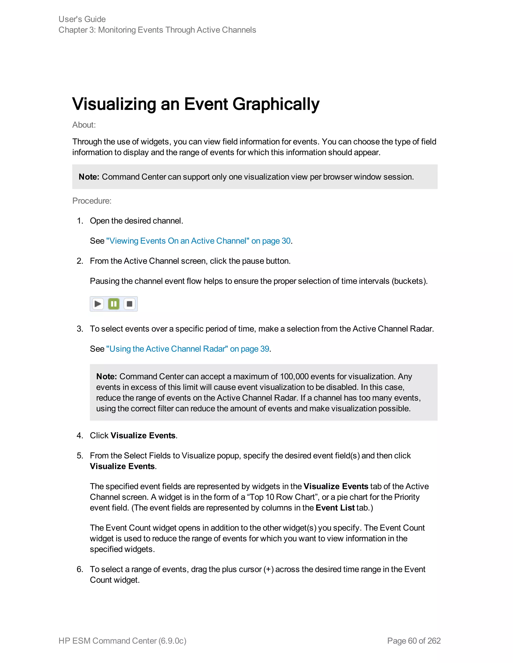 Visualizing an Event Graphically
About:
Through the use of widgets, you can view field information for events. You can choose the type of field
information to display and the range of events for which this information should appear.
Note: Command Center can support only one visualization view per browser window session.
Procedure:
1. Open the desired channel.
See "Viewing Events On an Active Channel" on page 30.
2. From the Active Channel screen, click the pause button.
Pausing the channel event flow helps to ensure the proper selection of time intervals (buckets).
3. To select events over a specific period of time, make a selection from the Active Channel Radar.
See "Using the Active Channel Radar" on page 39.
Note: Command Center can accept a maximum of 100,000 events for visualization. Any
events in excess of this limit will cause event visualization to be disabled. In this case,
reduce the range of events on the Active Channel Radar. If a channel has too many events,
using the correct filter can reduce the amount of events and make visualization possible.
4. Click Visualize Events.
5. From the Select Fields to Visualize popup, specify the desired event field(s) and then click
Visualize Events.
The specified event fields are represented by widgets in the Visualize Events tab of the Active
Channel screen. A widget is in the form of a “Top 10 Row Chart”, or a pie chart for the Priority
event field. (The event fields are represented by columns in the Event List tab.)
The Event Count widget opens in addition to the other widget(s) you specify. The Event Count
widget is used to reduce the range of events for which you want to view information in the
specified widgets.
6. To select a range of events, drag the plus cursor (+) across the desired time range in the Event
Count widget.
User's Guide
Chapter 3: Monitoring Events Through Active Channels
HP ESM Command Center (6.9.0c) Page 60 of 262
 