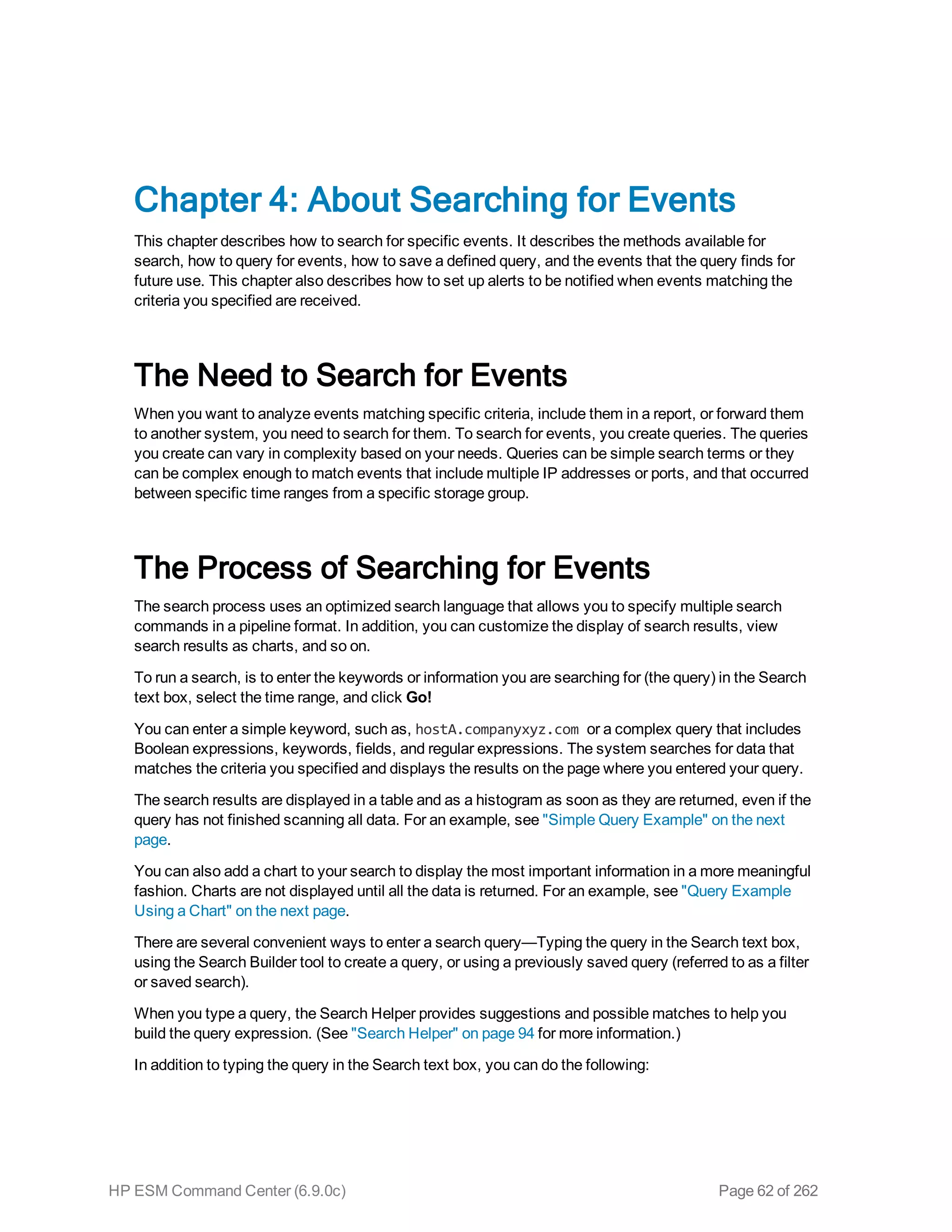 Chapter 4: About Searching for Events
This chapter describes how to search for specific events. It describes the methods available for
search, how to query for events, how to save a defined query, and the events that the query finds for
future use. This chapter also describes how to set up alerts to be notified when events matching the
criteria you specified are received.
The Need to Search for Events
When you want to analyze events matching specific criteria, include them in a report, or forward them
to another system, you need to search for them. To search for events, you create queries. The queries
you create can vary in complexity based on your needs. Queries can be simple search terms or they
can be complex enough to match events that include multiple IP addresses or ports, and that occurred
between specific time ranges from a specific storage group.
The Process of Searching for Events
The search process uses an optimized search language that allows you to specify multiple search
commands in a pipeline format. In addition, you can customize the display of search results, view
search results as charts, and so on.
To run a search, is to enter the keywords or information you are searching for (the query) in the Search
text box, select the time range, and click Go!
You can enter a simple keyword, such as, hostA.companyxyz.com or a complex query that includes
Boolean expressions, keywords, fields, and regular expressions. The system searches for data that
matches the criteria you specified and displays the results on the page where you entered your query.
The search results are displayed in a table and as a histogram as soon as they are returned, even if the
query has not finished scanning all data. For an example, see "Simple Query Example" on the next
page.
You can also add a chart to your search to display the most important information in a more meaningful
fashion. Charts are not displayed until all the data is returned. For an example, see "Query Example
Using a Chart" on the next page.
There are several convenient ways to enter a search query—Typing the query in the Search text box,
using the Search Builder tool to create a query, or using a previously saved query (referred to as a filter
or saved search).
When you type a query, the Search Helper provides suggestions and possible matches to help you
build the query expression. (See "Search Helper" on page 94 for more information.)
In addition to typing the query in the Search text box, you can do the following:
HP ESM Command Center (6.9.0c) Page 62 of 262
 
