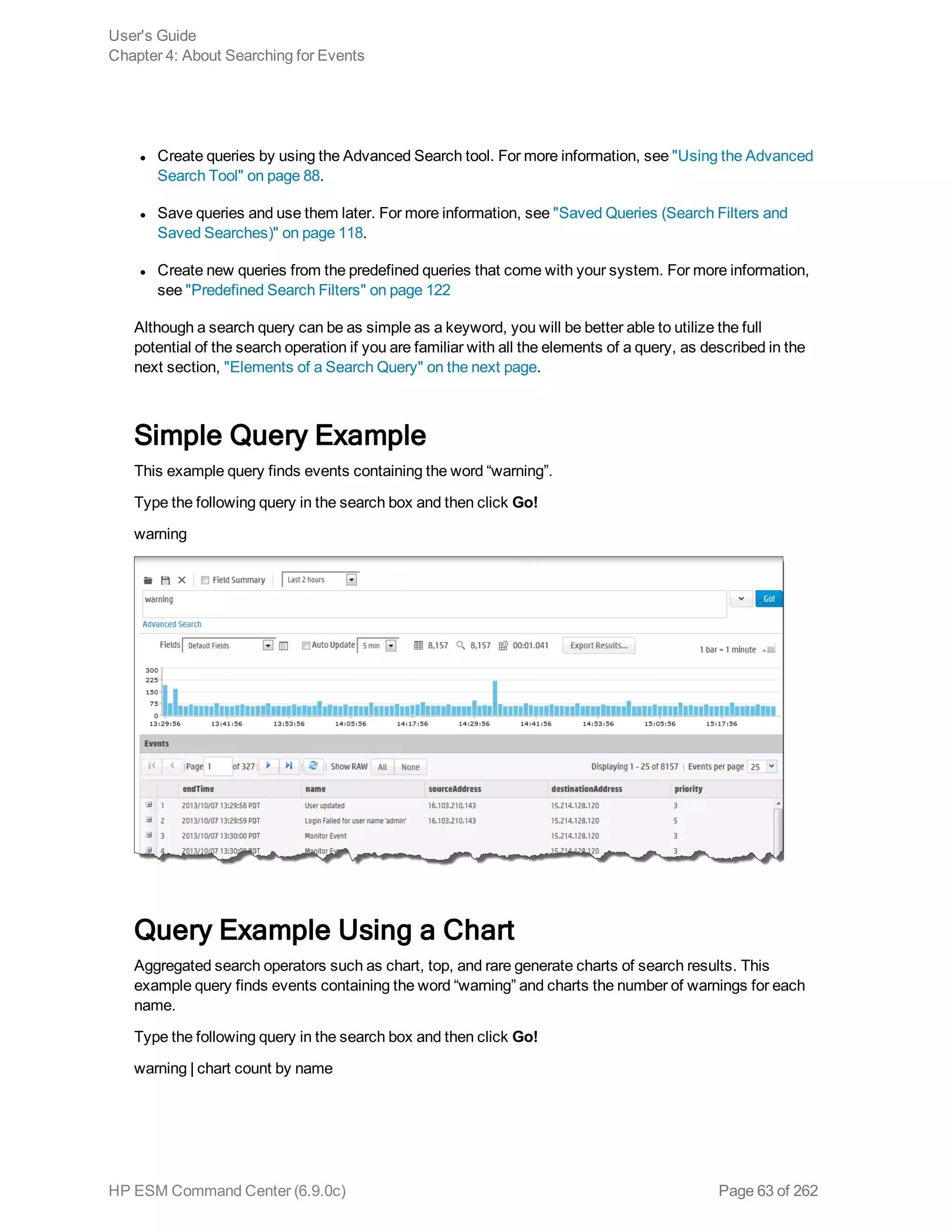 l Create queries by using the Advanced Search tool. For more information, see "Using the Advanced
Search Tool" on page 88.
l Save queries and use them later. For more information, see "Saved Queries (Search Filters and
Saved Searches)" on page 118.
l Create new queries from the predefined queries that come with your system. For more information,
see "Predefined Search Filters" on page 122
Although a search query can be as simple as a keyword, you will be better able to utilize the full
potential of the search operation if you are familiar with all the elements of a query, as described in the
next section, "Elements of a Search Query" on the next page.
Simple Query Example
This example query finds events containing the word “warning”.
Type the following query in the search box and then click Go!
warning
Query Example Using a Chart
Aggregated search operators such as chart, top, and rare generate charts of search results. This
example query finds events containing the word “warning” and charts the number of warnings for each
name.
Type the following query in the search box and then click Go!
warning | chart count by name
User's Guide
Chapter 4: About Searching for Events
HP ESM Command Center (6.9.0c) Page 63 of 262
 