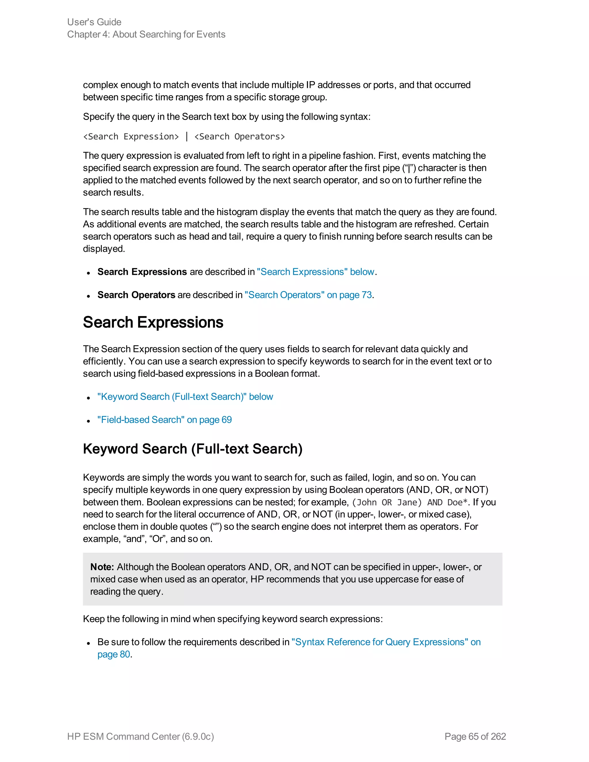 complex enough to match events that include multiple IP addresses or ports, and that occurred
between specific time ranges from a specific storage group.
Specify the query in the Search text box by using the following syntax:
<Search Expression> | <Search Operators>
The query expression is evaluated from left to right in a pipeline fashion. First, events matching the
specified search expression are found. The search operator after the first pipe (“|”) character is then
applied to the matched events followed by the next search operator, and so on to further refine the
search results.
The search results table and the histogram display the events that match the query as they are found.
As additional events are matched, the search results table and the histogram are refreshed. Certain
search operators such as head and tail, require a query to finish running before search results can be
displayed.
l Search Expressions are described in "Search Expressions" below.
l Search Operators are described in "Search Operators" on page 73.
Search Expressions
The Search Expression section of the query uses fields to search for relevant data quickly and
efficiently. You can use a search expression to specify keywords to search for in the event text or to
search using field-based expressions in a Boolean format.
l "Keyword Search (Full-text Search)" below
l "Field-based Search" on page 69
Keyword Search (Full-text Search)
Keywords are simply the words you want to search for, such as failed, login, and so on. You can
specify multiple keywords in one query expression by using Boolean operators (AND, OR, or NOT)
between them. Boolean expressions can be nested; for example, (John OR Jane) AND Doe*. If you
need to search for the literal occurrence of AND, OR, or NOT (in upper-, lower-, or mixed case),
enclose them in double quotes (“”) so the search engine does not interpret them as operators. For
example, “and”, “Or”, and so on.
Note: Although the Boolean operators AND, OR, and NOT can be specified in upper-, lower-, or
mixed case when used as an operator, HP recommends that you use uppercase for ease of
reading the query.
Keep the following in mind when specifying keyword search expressions:
l Be sure to follow the requirements described in "Syntax Reference for Query Expressions" on
page 80.
User's Guide
Chapter 4: About Searching for Events
HP ESM Command Center (6.9.0c) Page 65 of 262
 