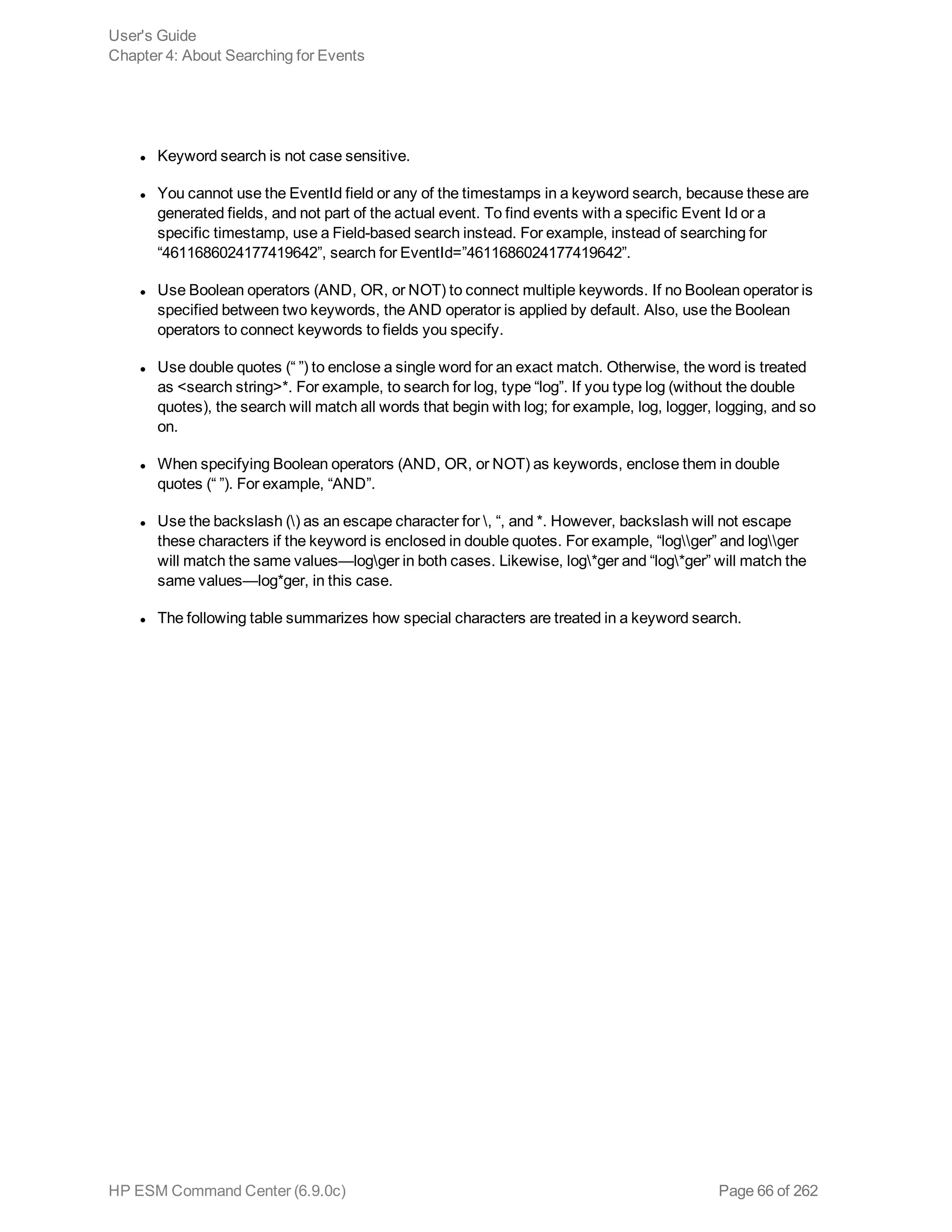 l Keyword search is not case sensitive.
l You cannot use the EventId field or any of the timestamps in a keyword search, because these are
generated fields, and not part of the actual event. To find events with a specific Event Id or a
specific timestamp, use a Field-based search instead. For example, instead of searching for
“4611686024177419642”, search for EventId=”4611686024177419642”.
l Use Boolean operators (AND, OR, or NOT) to connect multiple keywords. If no Boolean operator is
specified between two keywords, the AND operator is applied by default. Also, use the Boolean
operators to connect keywords to fields you specify.
l Use double quotes (“ ”) to enclose a single word for an exact match. Otherwise, the word is treated
as <search string>*. For example, to search for log, type “log”. If you type log (without the double
quotes), the search will match all words that begin with log; for example, log, logger, logging, and so
on.
l When specifying Boolean operators (AND, OR, or NOT) as keywords, enclose them in double
quotes (“ ”). For example, “AND”.
l Use the backslash () as an escape character for , “, and *. However, backslash will not escape
these characters if the keyword is enclosed in double quotes. For example, “logger” and logger
will match the same values—logger in both cases. Likewise, log*ger and “log*ger” will match the
same values—log*ger, in this case.
l The following table summarizes how special characters are treated in a keyword search.
User's Guide
Chapter 4: About Searching for Events
HP ESM Command Center (6.9.0c) Page 66 of 262
 