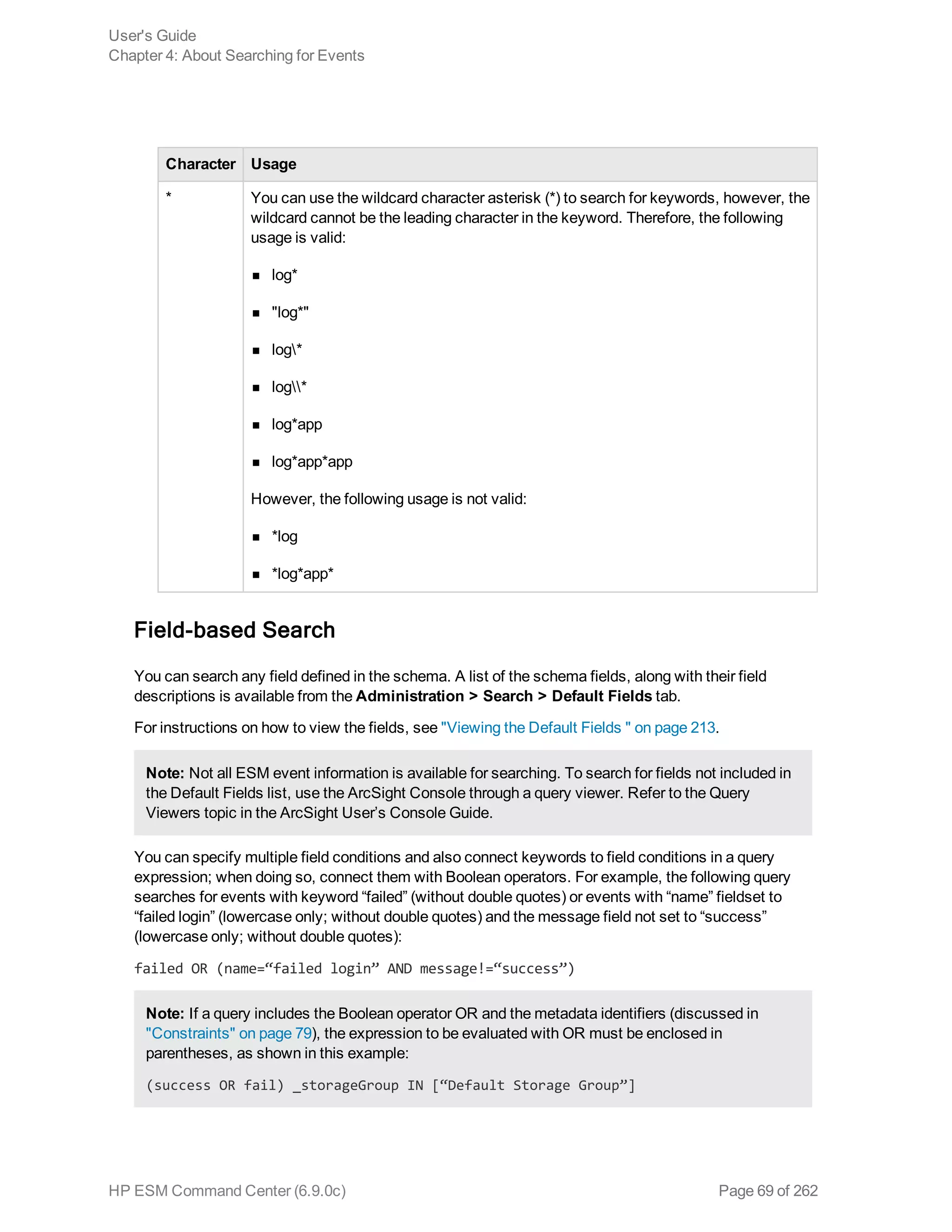 Character Usage
* You can use the wildcard character asterisk (*) to search for keywords, however, the
wildcard cannot be the leading character in the keyword. Therefore, the following
usage is valid:
n log*
n "log*"
n log*
n log*
n log*app
n log*app*app
However, the following usage is not valid:
n *log
n *log*app*
Field-based Search
You can search any field defined in the schema. A list of the schema fields, along with their field
descriptions is available from the Administration > Search > Default Fields tab.
For instructions on how to view the fields, see "Viewing the Default Fields " on page 213.
Note: Not all ESM event information is available for searching. To search for fields not included in
the Default Fields list, use the ArcSight Console through a query viewer. Refer to the Query
Viewers topic in the ArcSight User’s Console Guide.
You can specify multiple field conditions and also connect keywords to field conditions in a query
expression; when doing so, connect them with Boolean operators. For example, the following query
searches for events with keyword “failed” (without double quotes) or events with “name” fieldset to
“failed login” (lowercase only; without double quotes) and the message field not set to “success”
(lowercase only; without double quotes):
failed OR (name=“failed login” AND message!=“success”)
Note: If a query includes the Boolean operator OR and the metadata identifiers (discussed in
"Constraints" on page 79), the expression to be evaluated with OR must be enclosed in
parentheses, as shown in this example:
(success OR fail) _storageGroup IN [“Default Storage Group”]
User's Guide
Chapter 4: About Searching for Events
HP ESM Command Center (6.9.0c) Page 69 of 262
 