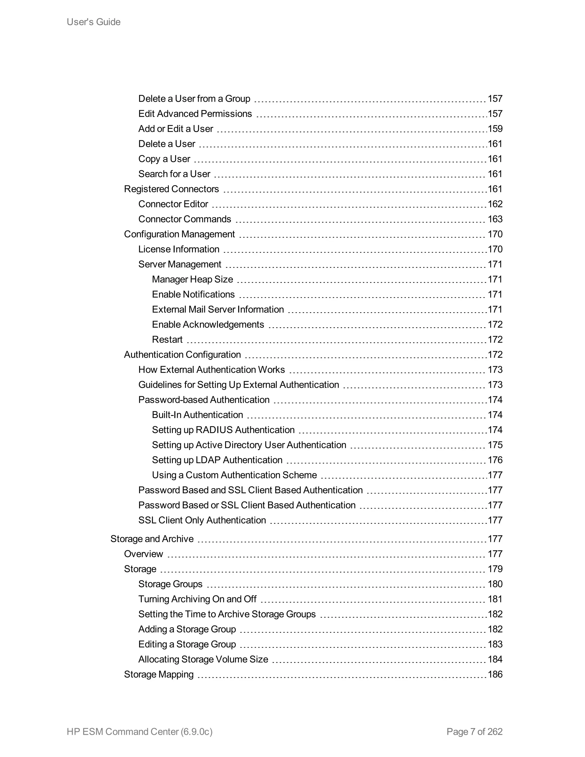 Delete a User from a Group 157
Edit Advanced Permissions 157
Add or Edit a User 159
Delete a User 161
Copy a User 161
Search for a User 161
Registered Connectors 161
Connector Editor 162
Connector Commands 163
Configuration Management 170
License Information 170
Server Management 171
Manager Heap Size 171
Enable Notifications 171
External Mail Server Information 171
Enable Acknowledgements 172
Restart 172
Authentication Configuration 172
How External Authentication Works 173
Guidelines for Setting Up External Authentication 173
Password-based Authentication 174
Built-In Authentication 174
Setting up RADIUS Authentication 174
Setting up Active Directory User Authentication 175
Setting up LDAP Authentication 176
Using a Custom Authentication Scheme 177
Password Based and SSL Client Based Authentication 177
Password Based or SSL Client Based Authentication 177
SSL Client Only Authentication 177
Storage and Archive 177
Overview 177
Storage 179
Storage Groups 180
Turning Archiving On and Off 181
Setting the Time to Archive Storage Groups 182
Adding a Storage Group 182
Editing a Storage Group 183
Allocating Storage Volume Size 184
Storage Mapping 186
User's Guide
HP ESM Command Center (6.9.0c) Page 7 of 262
 
