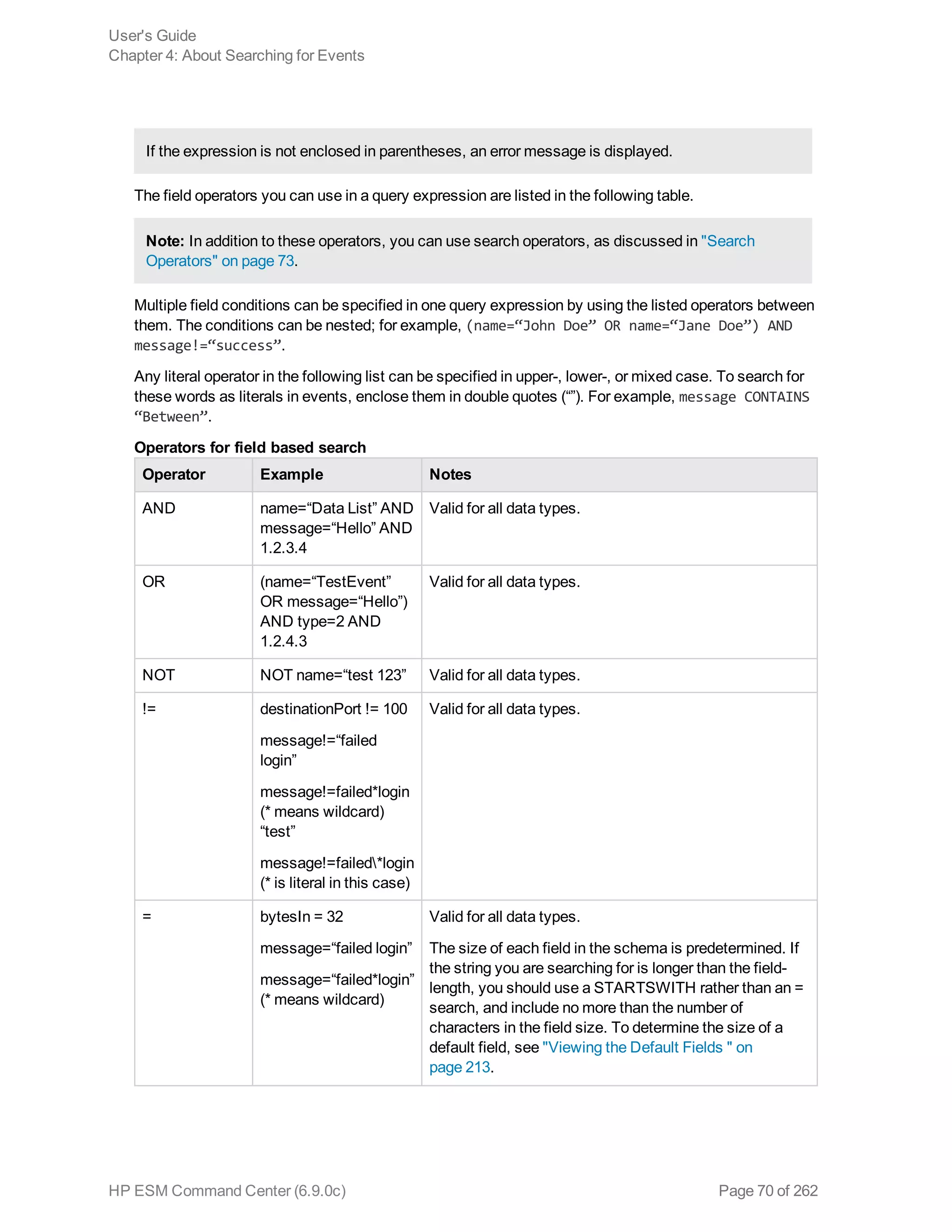 If the expression is not enclosed in parentheses, an error message is displayed.
The field operators you can use in a query expression are listed in the following table.
Note: In addition to these operators, you can use search operators, as discussed in "Search
Operators" on page 73.
Multiple field conditions can be specified in one query expression by using the listed operators between
them. The conditions can be nested; for example, (name=“John Doe” OR name=“Jane Doe”) AND
message!=“success”.
Any literal operator in the following list can be specified in upper-, lower-, or mixed case. To search for
these words as literals in events, enclose them in double quotes (“”). For example, message CONTAINS
“Between”.
Operator Example Notes
AND name=“Data List” AND
message=“Hello” AND
1.2.3.4
Valid for all data types.
OR (name=“TestEvent”
OR message=“Hello”)
AND type=2 AND
1.2.4.3
Valid for all data types.
NOT NOT name=“test 123” Valid for all data types.
!= destinationPort != 100
message!=“failed
login”
message!=failed*login
(* means wildcard)
“test”
message!=failed*login
(* is literal in this case)
Valid for all data types.
= bytesIn = 32
message=“failed login”
message=“failed*login”
(* means wildcard)
Valid for all data types.
The size of each field in the schema is predetermined. If
the string you are searching for is longer than the field-
length, you should use a STARTSWITH rather than an =
search, and include no more than the number of
characters in the field size. To determine the size of a
default field, see "Viewing the Default Fields " on
page 213.
Operators for field based search
User's Guide
Chapter 4: About Searching for Events
HP ESM Command Center (6.9.0c) Page 70 of 262
 