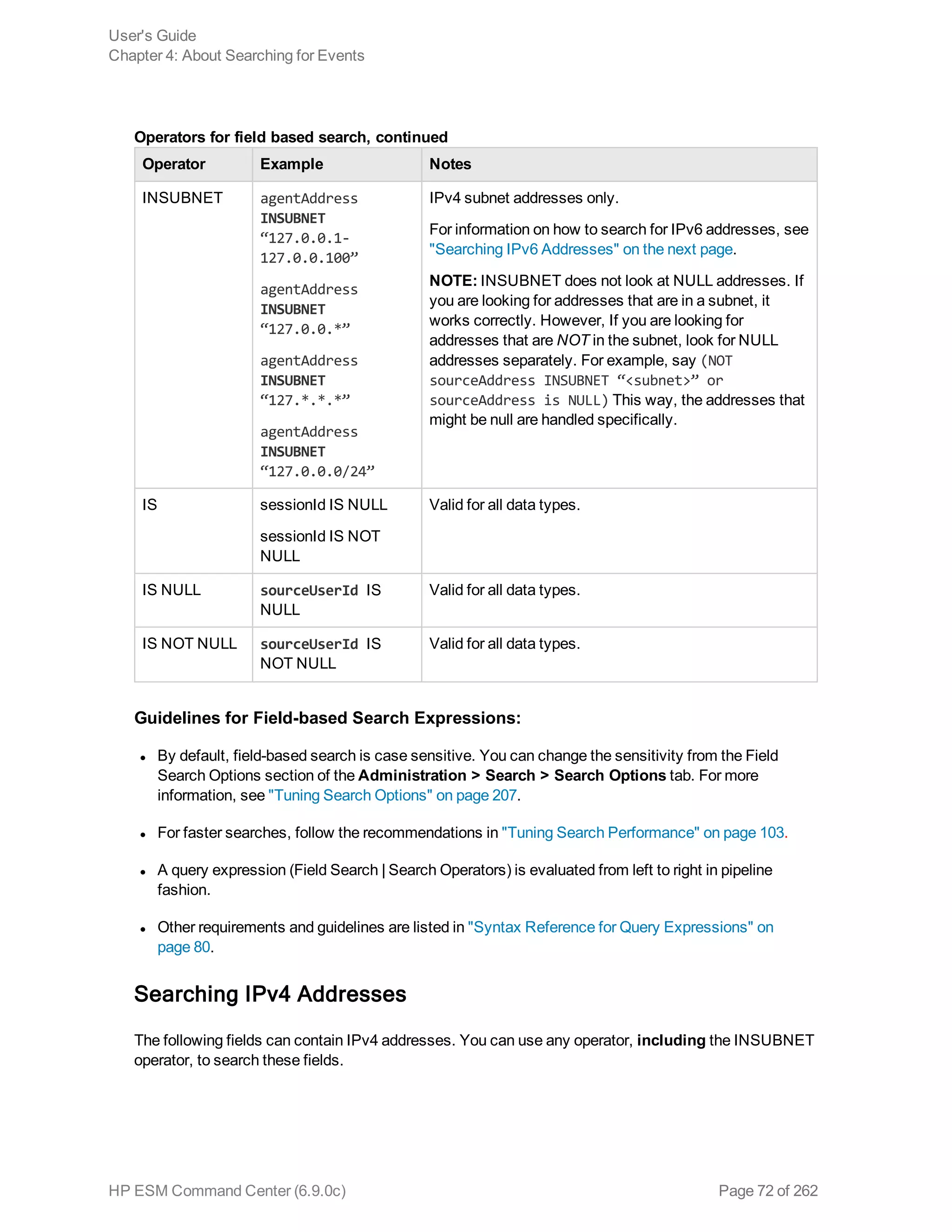 Operator Example Notes
INSUBNET agentAddress
INSUBNET
“127.0.0.1-
127.0.0.100”
agentAddress
INSUBNET
“127.0.0.*”
agentAddress
INSUBNET
“127.*.*.*”
agentAddress
INSUBNET
“127.0.0.0/24”
IPv4 subnet addresses only.
For information on how to search for IPv6 addresses, see
"Searching IPv6 Addresses" on the next page.
NOTE: INSUBNET does not look at NULL addresses. If
you are looking for addresses that are in a subnet, it
works correctly. However, If you are looking for
addresses that are NOT in the subnet, look for NULL
addresses separately. For example, say (NOT
sourceAddress INSUBNET “<subnet>” or
sourceAddress is NULL) This way, the addresses that
might be null are handled specifically.
IS sessionId IS NULL
sessionId IS NOT
NULL
Valid for all data types.
IS NULL sourceUserId IS
NULL
Valid for all data types.
IS NOT NULL sourceUserId IS
NOT NULL
Valid for all data types.
Operators for field based search, continued
Guidelines for Field-based Search Expressions:
l By default, field-based search is case sensitive. You can change the sensitivity from the Field
Search Options section of the Administration > Search > Search Options tab. For more
information, see "Tuning Search Options" on page 207.
l For faster searches, follow the recommendations in "Tuning Search Performance" on page 103.
l A query expression (Field Search | Search Operators) is evaluated from left to right in pipeline
fashion.
l Other requirements and guidelines are listed in "Syntax Reference for Query Expressions" on
page 80.
Searching IPv4 Addresses
The following fields can contain IPv4 addresses. You can use any operator, including the INSUBNET
operator, to search these fields.
User's Guide
Chapter 4: About Searching for Events
HP ESM Command Center (6.9.0c) Page 72 of 262
 