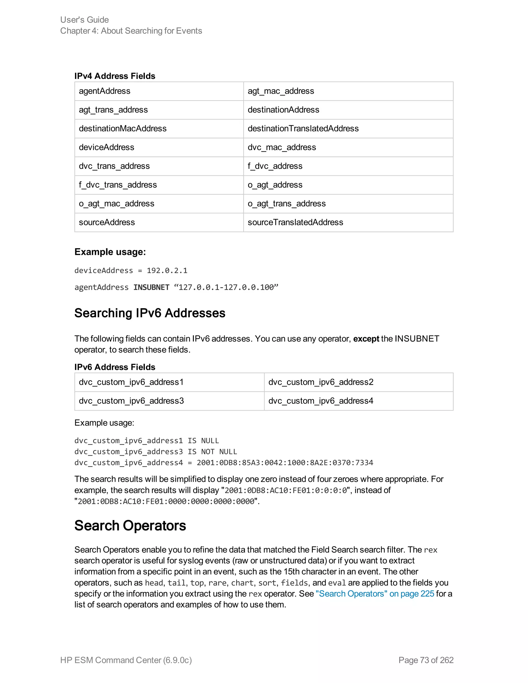 agentAddress agt_mac_address
agt_trans_address destinationAddress
destinationMacAddress destinationTranslatedAddress
deviceAddress dvc_mac_address
dvc_trans_address f_dvc_address
f_dvc_trans_address o_agt_address
o_agt_mac_address o_agt_trans_address
sourceAddress sourceTranslatedAddress
IPv4 Address Fields
Example usage:
deviceAddress = 192.0.2.1
agentAddress INSUBNET “127.0.0.1-127.0.0.100”
Searching IPv6 Addresses
The following fields can contain IPv6 addresses. You can use any operator, except the INSUBNET
operator, to search these fields.
dvc_custom_ipv6_address1 dvc_custom_ipv6_address2
dvc_custom_ipv6_address3 dvc_custom_ipv6_address4
IPv6 Address Fields
Example usage:
dvc_custom_ipv6_address1 IS NULL
dvc_custom_ipv6_address3 IS NOT NULL
dvc_custom_ipv6_address4 = 2001:0DB8:85A3:0042:1000:8A2E:0370:7334
The search results will be simplified to display one zero instead of four zeroes where appropriate. For
example, the search results will display "2001:0DB8:AC10:FE01:0:0:0:0", instead of
"2001:0DB8:AC10:FE01:0000:0000:0000:0000".
Search Operators
Search Operators enable you to refine the data that matched the Field Search search filter. The rex
search operator is useful for syslog events (raw or unstructured data) or if you want to extract
information from a specific point in an event, such as the 15th character in an event. The other
operators, such as head, tail, top, rare, chart, sort, fields, and eval are applied to the fields you
specify or the information you extract using the rex operator. See "Search Operators" on page 225 for a
list of search operators and examples of how to use them.
User's Guide
Chapter 4: About Searching for Events
HP ESM Command Center (6.9.0c) Page 73 of 262
 