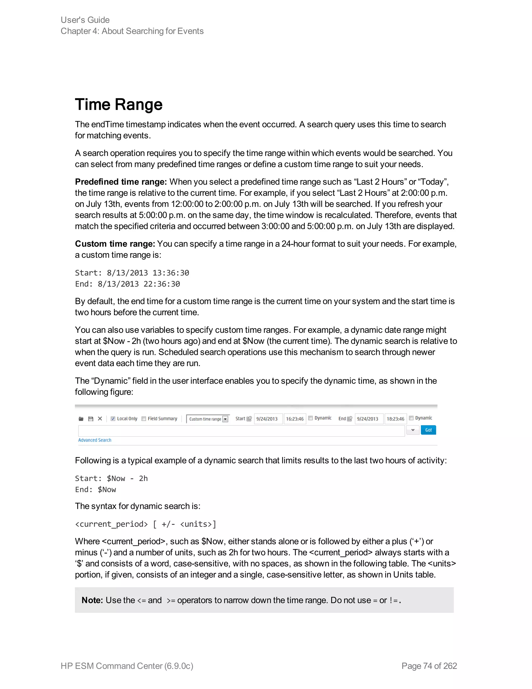 Time Range
The endTime timestamp indicates when the event occurred. A search query uses this time to search
for matching events.
A search operation requires you to specify the time range within which events would be searched. You
can select from many predefined time ranges or define a custom time range to suit your needs.
Predefined time range: When you select a predefined time range such as “Last 2 Hours” or “Today”,
the time range is relative to the current time. For example, if you select “Last 2 Hours” at 2:00:00 p.m.
on July 13th, events from 12:00:00 to 2:00:00 p.m. on July 13th will be searched. If you refresh your
search results at 5:00:00 p.m. on the same day, the time window is recalculated. Therefore, events that
match the specified criteria and occurred between 3:00:00 and 5:00:00 p.m. on July 13th are displayed.
Custom time range: You can specify a time range in a 24-hour format to suit your needs. For example,
a custom time range is:
Start: 8/13/2013 13:36:30
End: 8/13/2013 22:36:30
By default, the end time for a custom time range is the current time on your system and the start time is
two hours before the current time.
You can also use variables to specify custom time ranges. For example, a dynamic date range might
start at $Now - 2h (two hours ago) and end at $Now (the current time). The dynamic search is relative to
when the query is run. Scheduled search operations use this mechanism to search through newer
event data each time they are run.
The “Dynamic” field in the user interface enables you to specify the dynamic time, as shown in the
following figure:
Following is a typical example of a dynamic search that limits results to the last two hours of activity:
Start: $Now - 2h
End: $Now
The syntax for dynamic search is:
<current_period> [ +/- <units>]
Where <current_period>, such as $Now, either stands alone or is followed by either a plus (‘+’) or
minus (‘-’) and a number of units, such as 2h for two hours. The <current_period> always starts with a
‘$’ and consists of a word, case-sensitive, with no spaces, as shown in the following table. The <units>
portion, if given, consists of an integer and a single, case-sensitive letter, as shown in Units table.
Note: Use the <= and >= operators to narrow down the time range. Do not use = or !=.
User's Guide
Chapter 4: About Searching for Events
HP ESM Command Center (6.9.0c) Page 74 of 262
 