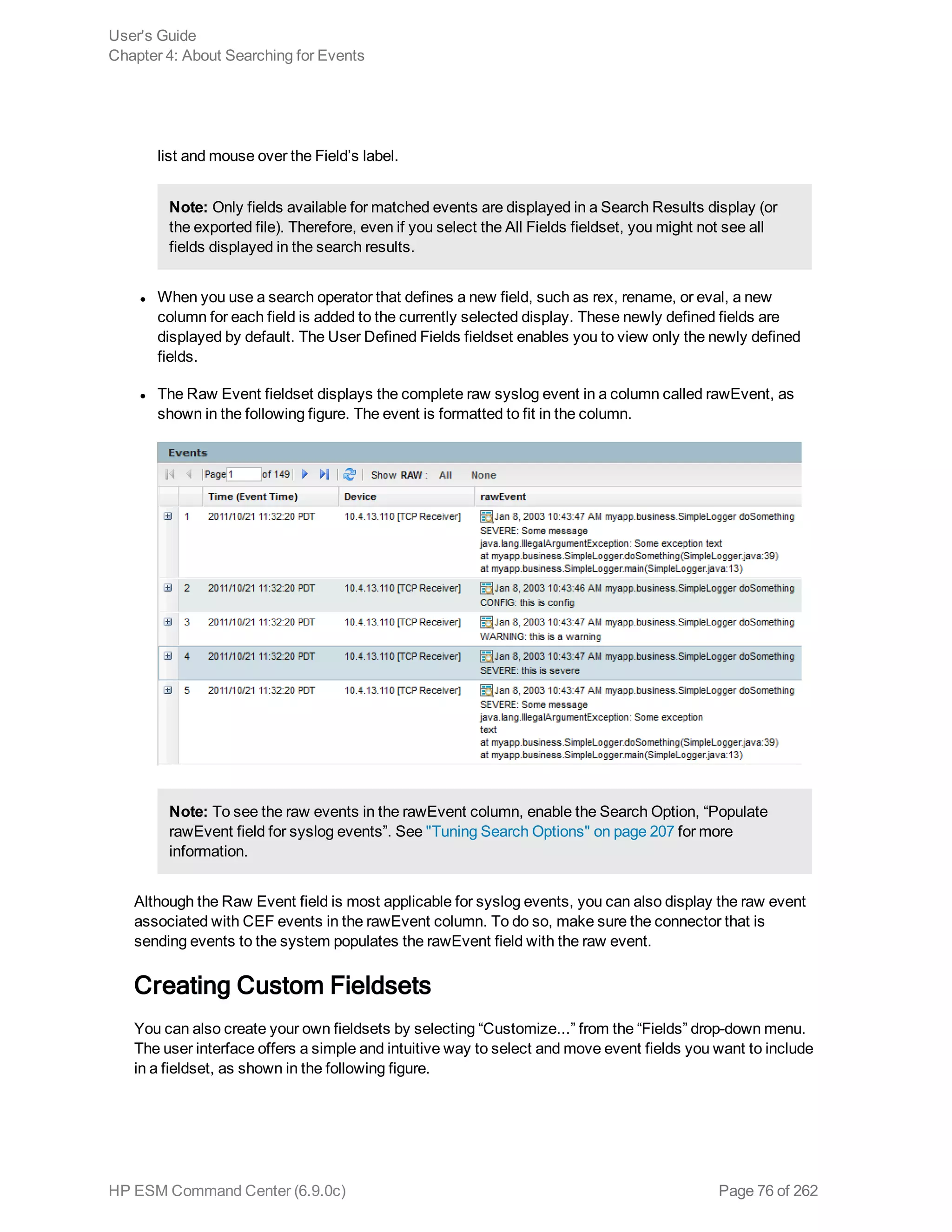 list and mouse over the Field’s label.
Note: Only fields available for matched events are displayed in a Search Results display (or
the exported file). Therefore, even if you select the All Fields fieldset, you might not see all
fields displayed in the search results.
l When you use a search operator that defines a new field, such as rex, rename, or eval, a new
column for each field is added to the currently selected display. These newly defined fields are
displayed by default. The User Defined Fields fieldset enables you to view only the newly defined
fields.
l The Raw Event fieldset displays the complete raw syslog event in a column called rawEvent, as
shown in the following figure. The event is formatted to fit in the column.
Note: To see the raw events in the rawEvent column, enable the Search Option, “Populate
rawEvent field for syslog events”. See "Tuning Search Options" on page 207 for more
information.
Although the Raw Event field is most applicable for syslog events, you can also display the raw event
associated with CEF events in the rawEvent column. To do so, make sure the connector that is
sending events to the system populates the rawEvent field with the raw event.
Creating Custom Fieldsets
You can also create your own fieldsets by selecting “Customize...” from the “Fields” drop-down menu.
The user interface offers a simple and intuitive way to select and move event fields you want to include
in a fieldset, as shown in the following figure.
User's Guide
Chapter 4: About Searching for Events
HP ESM Command Center (6.9.0c) Page 76 of 262
 