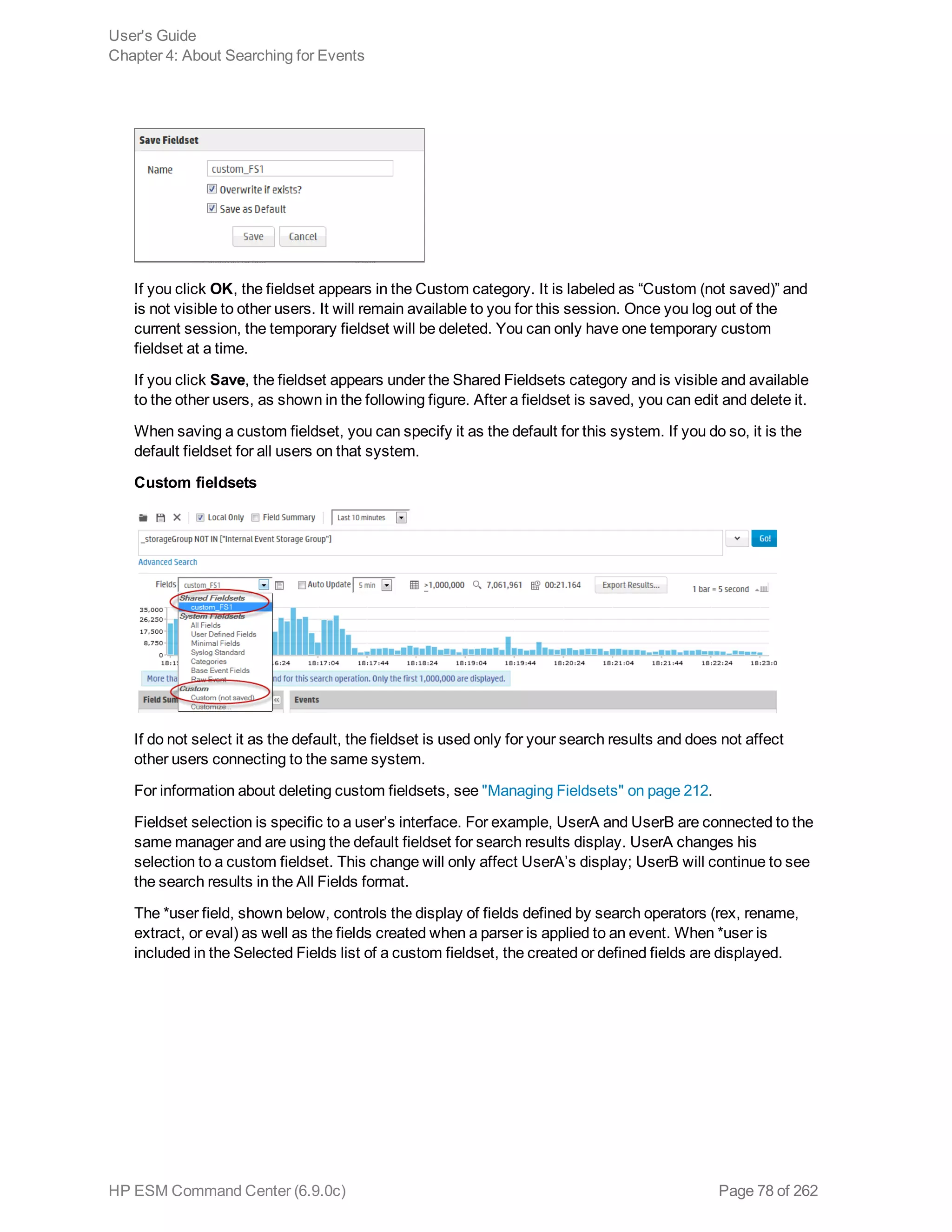 If you click OK, the fieldset appears in the Custom category. It is labeled as “Custom (not saved)” and
is not visible to other users. It will remain available to you for this session. Once you log out of the
current session, the temporary fieldset will be deleted. You can only have one temporary custom
fieldset at a time.
If you click Save, the fieldset appears under the Shared Fieldsets category and is visible and available
to the other users, as shown in the following figure. After a fieldset is saved, you can edit and delete it.
When saving a custom fieldset, you can specify it as the default for this system. If you do so, it is the
default fieldset for all users on that system.
Custom fieldsets
If do not select it as the default, the fieldset is used only for your search results and does not affect
other users connecting to the same system.
For information about deleting custom fieldsets, see "Managing Fieldsets" on page 212.
Fieldset selection is specific to a user’s interface. For example, UserA and UserB are connected to the
same manager and are using the default fieldset for search results display. UserA changes his
selection to a custom fieldset. This change will only affect UserA’s display; UserB will continue to see
the search results in the All Fields format.
The *user field, shown below, controls the display of fields defined by search operators (rex, rename,
extract, or eval) as well as the fields created when a parser is applied to an event. When *user is
included in the Selected Fields list of a custom fieldset, the created or defined fields are displayed.
User's Guide
Chapter 4: About Searching for Events
HP ESM Command Center (6.9.0c) Page 78 of 262
 