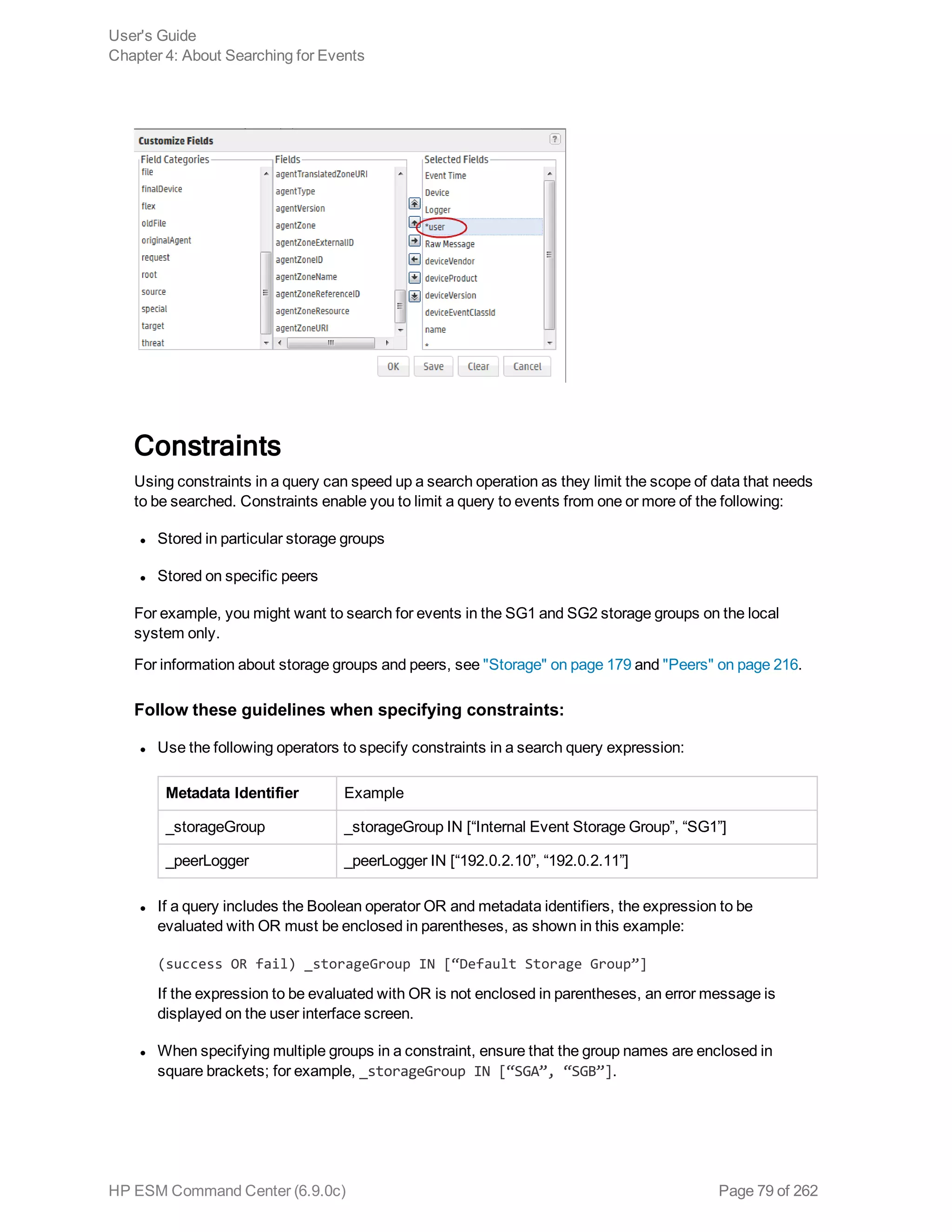 Constraints
Using constraints in a query can speed up a search operation as they limit the scope of data that needs
to be searched. Constraints enable you to limit a query to events from one or more of the following:
l Stored in particular storage groups
l Stored on specific peers
For example, you might want to search for events in the SG1 and SG2 storage groups on the local
system only.
For information about storage groups and peers, see "Storage" on page 179 and "Peers" on page 216.
Follow these guidelines when specifying constraints:
l Use the following operators to specify constraints in a search query expression:
Metadata Identifier Example
_storageGroup _storageGroup IN [“Internal Event Storage Group”, “SG1”]
_peerLogger _peerLogger IN [“192.0.2.10”, “192.0.2.11”]
l If a query includes the Boolean operator OR and metadata identifiers, the expression to be
evaluated with OR must be enclosed in parentheses, as shown in this example:
(success OR fail) _storageGroup IN [“Default Storage Group”]
If the expression to be evaluated with OR is not enclosed in parentheses, an error message is
displayed on the user interface screen.
l When specifying multiple groups in a constraint, ensure that the group names are enclosed in
square brackets; for example, _storageGroup IN [“SGA”, “SGB”].
User's Guide
Chapter 4: About Searching for Events
HP ESM Command Center (6.9.0c) Page 79 of 262
 