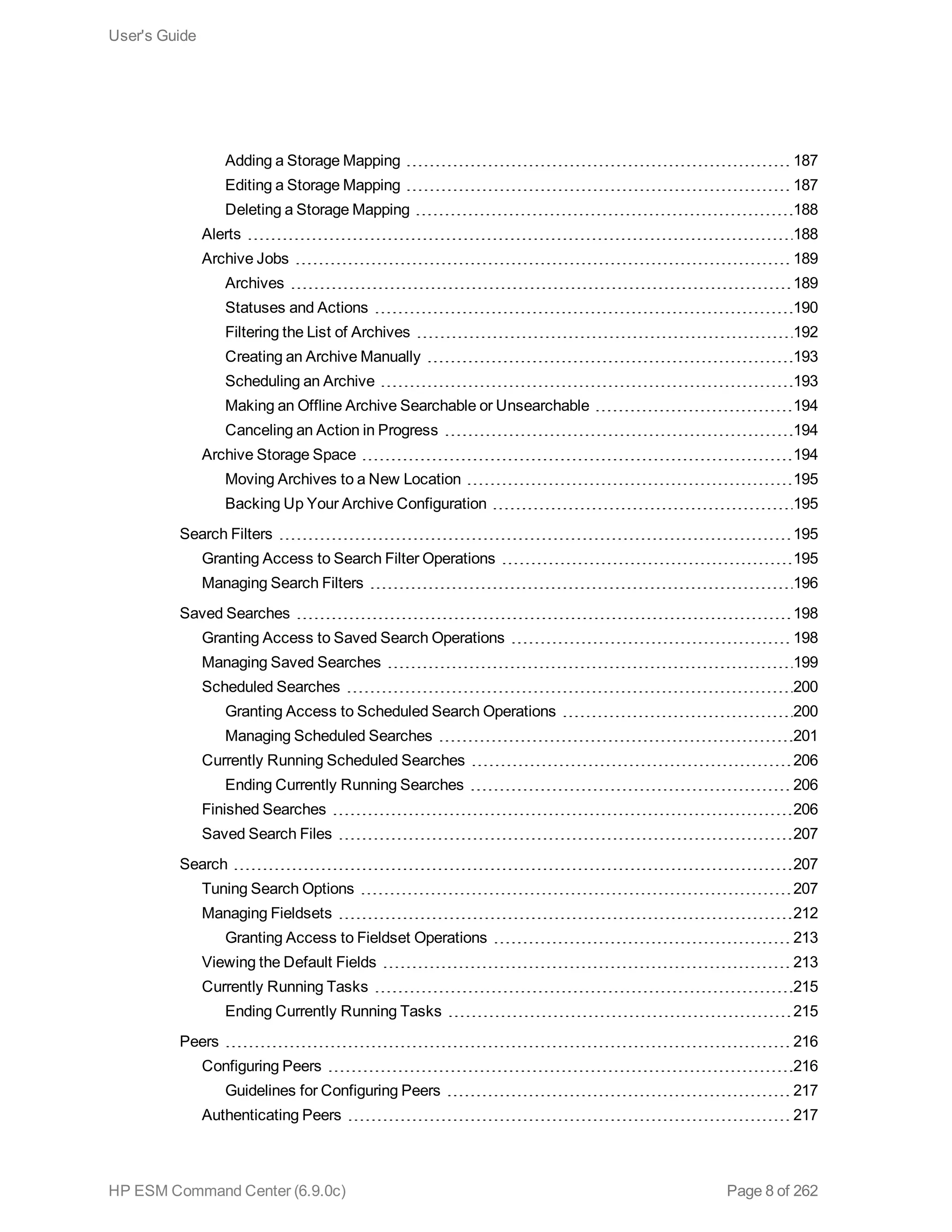 Adding a Storage Mapping 187
Editing a Storage Mapping 187
Deleting a Storage Mapping 188
Alerts 188
Archive Jobs 189
Archives 189
Statuses and Actions 190
Filtering the List of Archives 192
Creating an Archive Manually 193
Scheduling an Archive 193
Making an Offline Archive Searchable or Unsearchable 194
Canceling an Action in Progress 194
Archive Storage Space 194
Moving Archives to a New Location 195
Backing Up Your Archive Configuration 195
Search Filters 195
Granting Access to Search Filter Operations 195
Managing Search Filters 196
Saved Searches 198
Granting Access to Saved Search Operations 198
Managing Saved Searches 199
Scheduled Searches 200
Granting Access to Scheduled Search Operations 200
Managing Scheduled Searches 201
Currently Running Scheduled Searches 206
Ending Currently Running Searches 206
Finished Searches 206
Saved Search Files 207
Search 207
Tuning Search Options 207
Managing Fieldsets 212
Granting Access to Fieldset Operations 213
Viewing the Default Fields 213
Currently Running Tasks 215
Ending Currently Running Tasks 215
Peers 216
Configuring Peers 216
Guidelines for Configuring Peers 217
Authenticating Peers 217
User's Guide
HP ESM Command Center (6.9.0c) Page 8 of 262
 