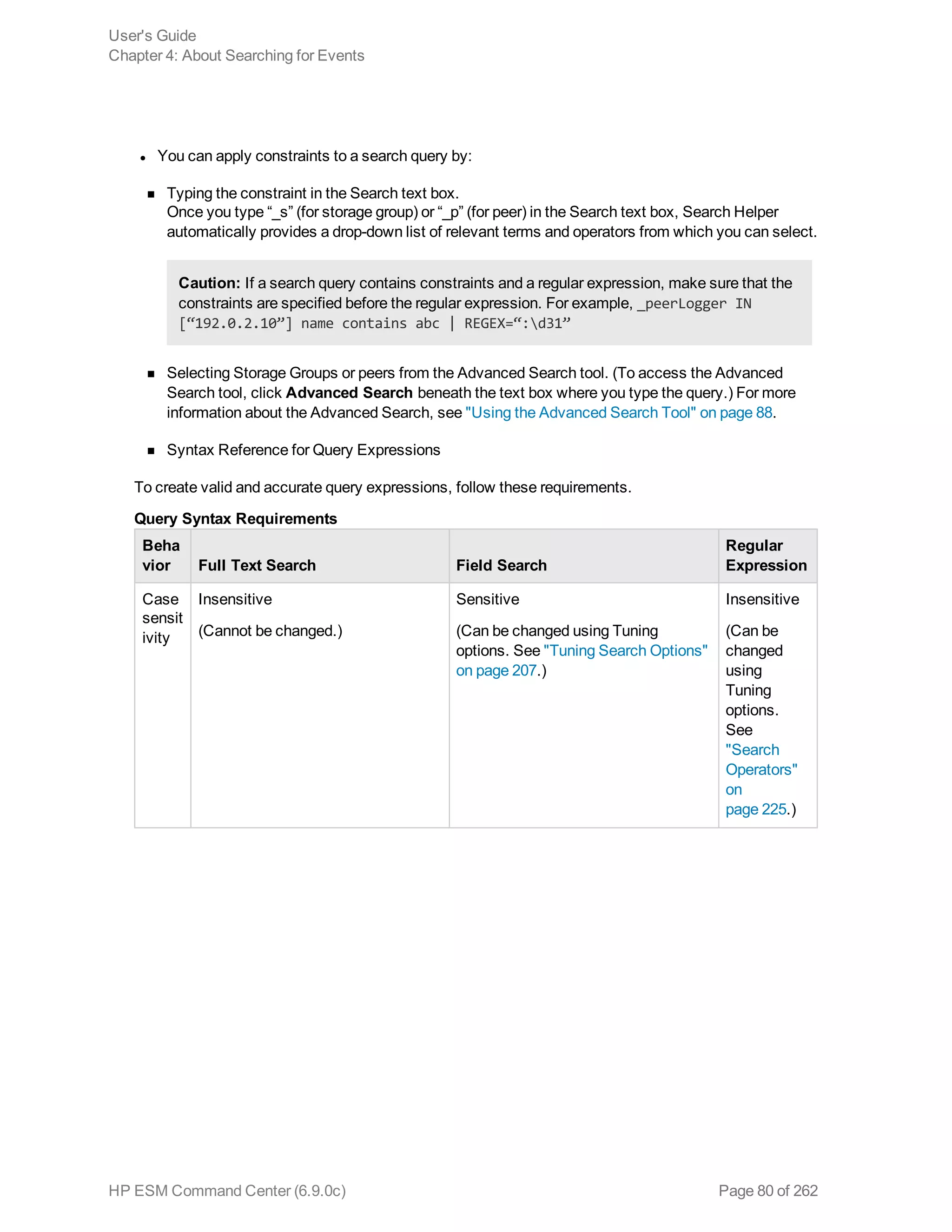 l You can apply constraints to a search query by:
n Typing the constraint in the Search text box.
Once you type “_s” (for storage group) or “_p” (for peer) in the Search text box, Search Helper
automatically provides a drop-down list of relevant terms and operators from which you can select.
Caution: If a search query contains constraints and a regular expression, make sure that the
constraints are specified before the regular expression. For example, _peerLogger IN
[“192.0.2.10”] name contains abc | REGEX=“:d31”
n Selecting Storage Groups or peers from the Advanced Search tool. (To access the Advanced
Search tool, click Advanced Search beneath the text box where you type the query.) For more
information about the Advanced Search, see "Using the Advanced Search Tool" on page 88.
n Syntax Reference for Query Expressions
To create valid and accurate query expressions, follow these requirements.
Beha
vior Full Text Search Field Search
Regular
Expression
Case
sensit
ivity
Insensitive
(Cannot be changed.)
Sensitive
(Can be changed using Tuning
options. See "Tuning Search Options"
on page 207.)
Insensitive
(Can be
changed
using
Tuning
options.
See
"Search
Operators"
on
page 225.)
Query Syntax Requirements
User's Guide
Chapter 4: About Searching for Events
HP ESM Command Center (6.9.0c) Page 80 of 262
 