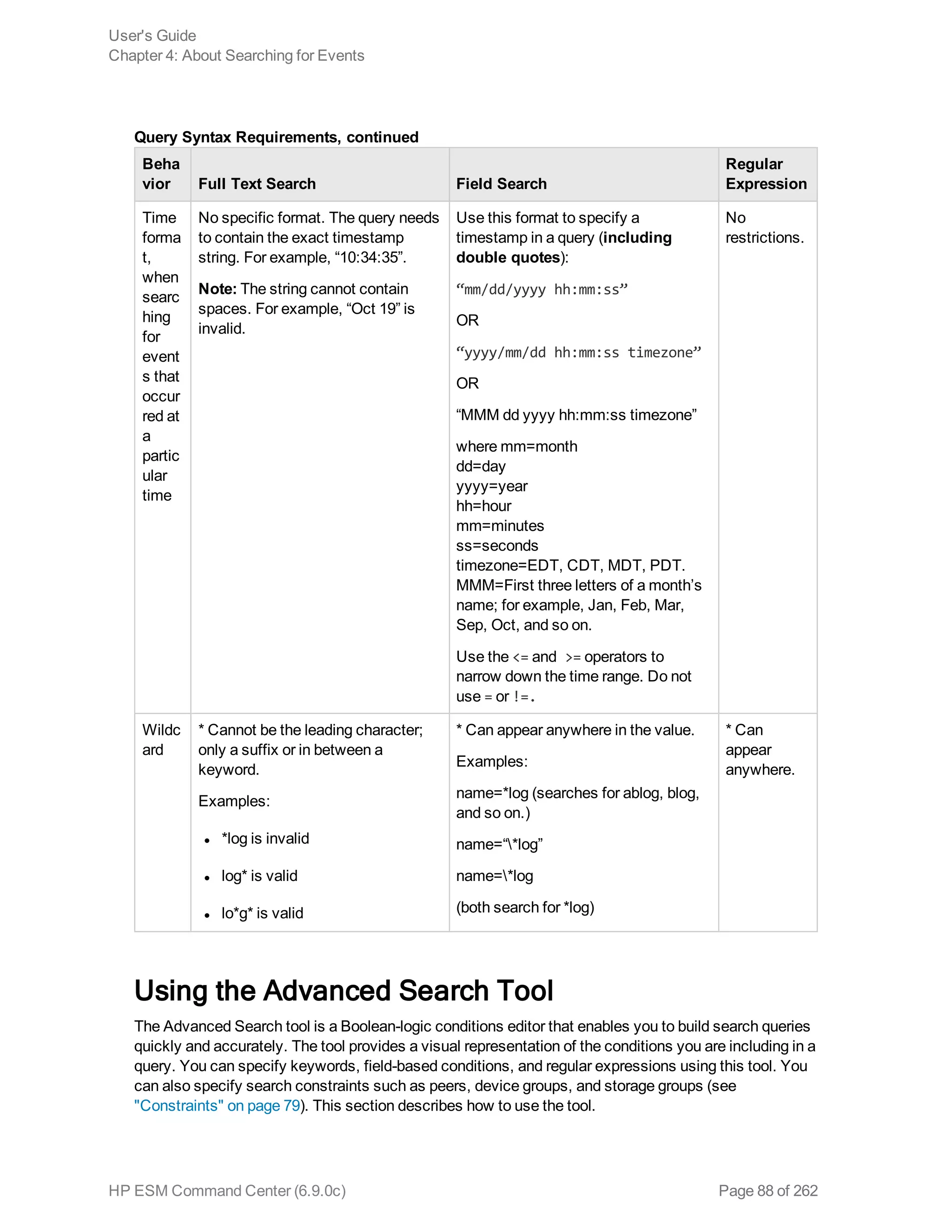 Beha
vior Full Text Search Field Search
Regular
Expression
Time
forma
t,
when
searc
hing
for
event
s that
occur
red at
a
partic
ular
time
No specific format. The query needs
to contain the exact timestamp
string. For example, “10:34:35”.
Note: The string cannot contain
spaces. For example, “Oct 19” is
invalid.
Use this format to specify a
timestamp in a query (including
double quotes):
“mm/dd/yyyy hh:mm:ss”
OR
“yyyy/mm/dd hh:mm:ss timezone”
OR
“MMM dd yyyy hh:mm:ss timezone”
where mm=month
dd=day
yyyy=year
hh=hour
mm=minutes
ss=seconds
timezone=EDT, CDT, MDT, PDT.
MMM=First three letters of a month’s
name; for example, Jan, Feb, Mar,
Sep, Oct, and so on.
Use the <= and >= operators to
narrow down the time range. Do not
use = or !=.
No
restrictions.
Wildc
ard
* Cannot be the leading character;
only a suffix or in between a
keyword.
Examples:
l *log is invalid
l log* is valid
l lo*g* is valid
* Can appear anywhere in the value.
Examples:
name=*log (searches for ablog, blog,
and so on.)
name=“*log”
name=*log
(both search for *log)
* Can
appear
anywhere.
Query Syntax Requirements, continued
Using the Advanced Search Tool
The Advanced Search tool is a Boolean-logic conditions editor that enables you to build search queries
quickly and accurately. The tool provides a visual representation of the conditions you are including in a
query. You can specify keywords, field-based conditions, and regular expressions using this tool. You
can also specify search constraints such as peers, device groups, and storage groups (see
"Constraints" on page 79). This section describes how to use the tool.
User's Guide
Chapter 4: About Searching for Events
HP ESM Command Center (6.9.0c) Page 88 of 262
 