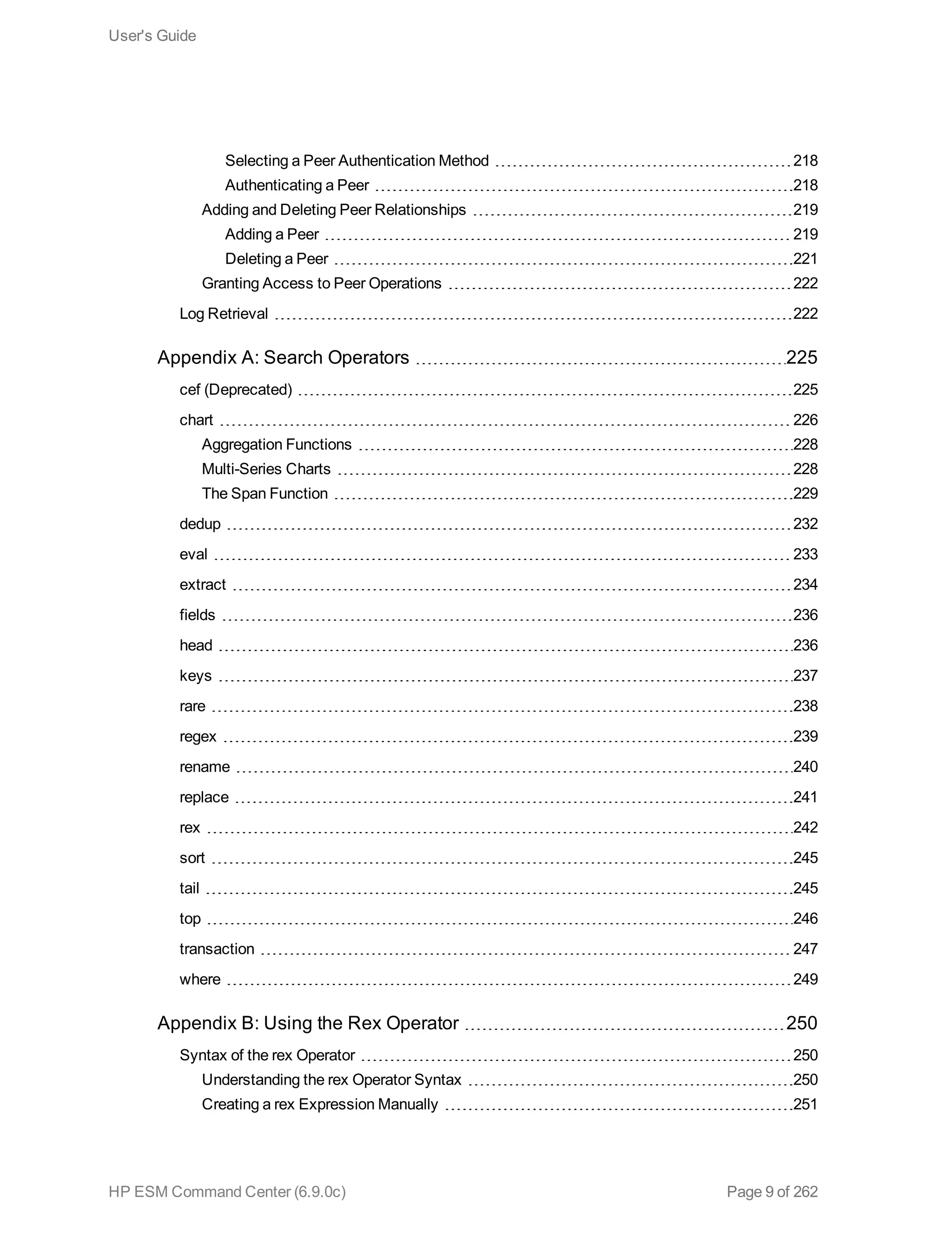Selecting a Peer Authentication Method 218
Authenticating a Peer 218
Adding and Deleting Peer Relationships 219
Adding a Peer 219
Deleting a Peer 221
Granting Access to Peer Operations 222
Log Retrieval 222
Appendix A: Search Operators 225
cef (Deprecated) 225
chart 226
Aggregation Functions 228
Multi-Series Charts 228
The Span Function 229
dedup 232
eval 233
extract 234
fields 236
head 236
keys 237
rare 238
regex 239
rename 240
replace 241
rex 242
sort 245
tail 245
top 246
transaction 247
where 249
Appendix B: Using the Rex Operator 250
Syntax of the rex Operator 250
Understanding the rex Operator Syntax 250
Creating a rex Expression Manually 251
User's Guide
HP ESM Command Center (6.9.0c) Page 9 of 262
 