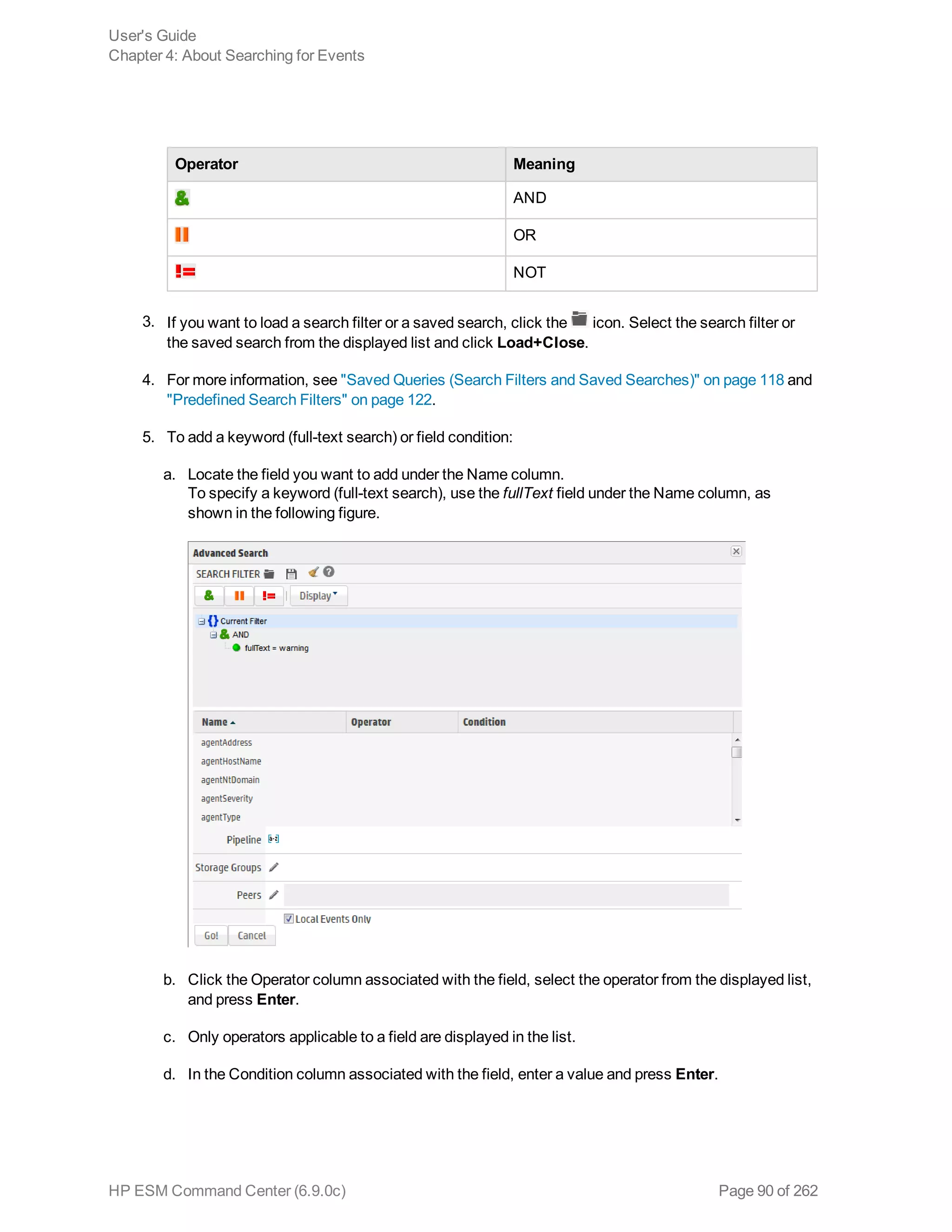 Operator Meaning
AND
OR
NOT
3. If you want to load a search filter or a saved search, click the icon. Select the search filter or
the saved search from the displayed list and click Load+Close.
4. For more information, see "Saved Queries (Search Filters and Saved Searches)" on page 118 and
"Predefined Search Filters" on page 122.
5. To add a keyword (full-text search) or field condition:
a. Locate the field you want to add under the Name column.
To specify a keyword (full-text search), use the fullText field under the Name column, as
shown in the following figure.
b. Click the Operator column associated with the field, select the operator from the displayed list,
and press Enter.
c. Only operators applicable to a field are displayed in the list.
d. In the Condition column associated with the field, enter a value and press Enter.
User's Guide
Chapter 4: About Searching for Events
HP ESM Command Center (6.9.0c) Page 90 of 262
 