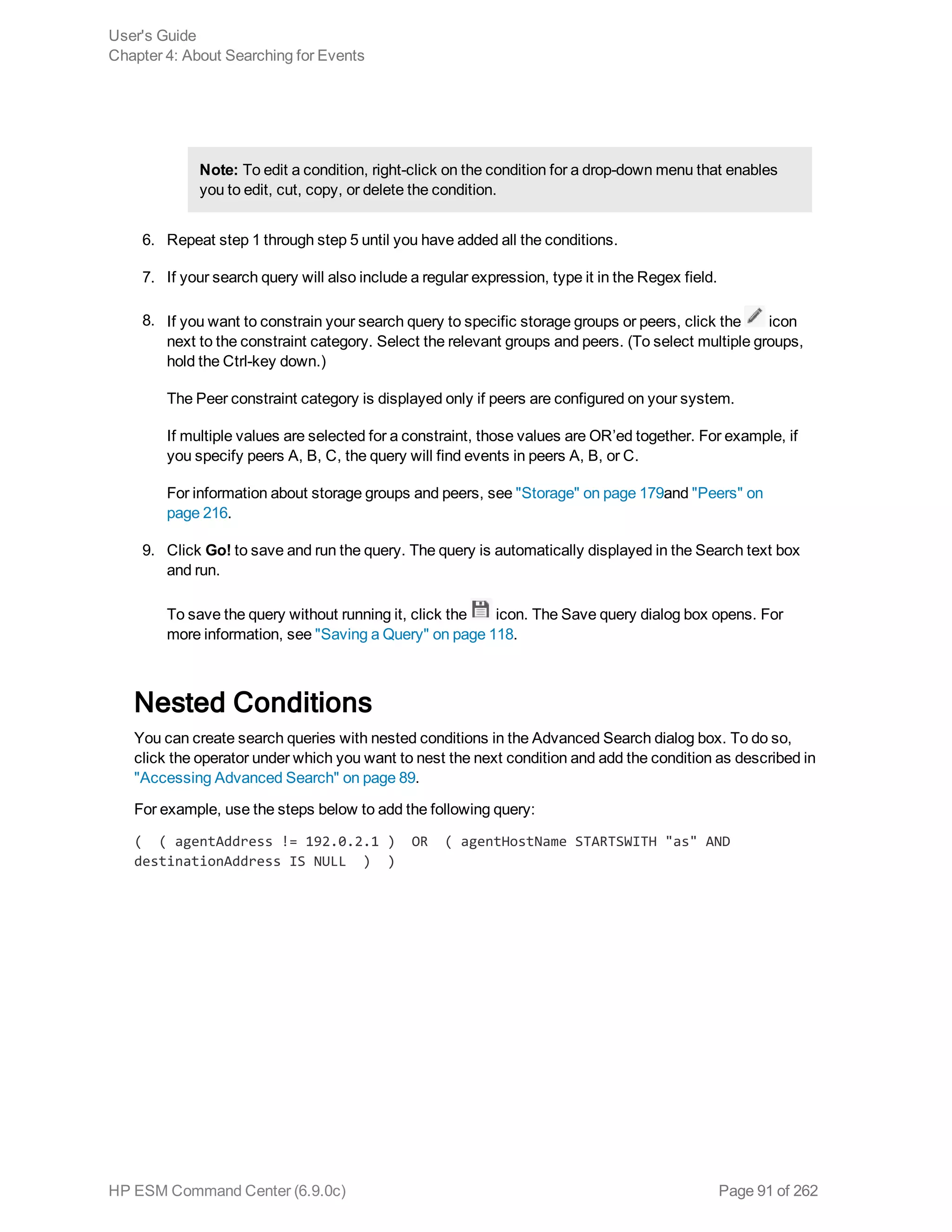 Note: To edit a condition, right-click on the condition for a drop-down menu that enables
you to edit, cut, copy, or delete the condition.
6. Repeat step 1 through step 5 until you have added all the conditions.
7. If your search query will also include a regular expression, type it in the Regex field.
8. If you want to constrain your search query to specific storage groups or peers, click the icon
next to the constraint category. Select the relevant groups and peers. (To select multiple groups,
hold the Ctrl-key down.)
The Peer constraint category is displayed only if peers are configured on your system.
If multiple values are selected for a constraint, those values are OR’ed together. For example, if
you specify peers A, B, C, the query will find events in peers A, B, or C.
For information about storage groups and peers, see "Storage" on page 179and "Peers" on
page 216.
9. Click Go! to save and run the query. The query is automatically displayed in the Search text box
and run.
To save the query without running it, click the icon. The Save query dialog box opens. For
more information, see "Saving a Query" on page 118.
Nested Conditions
You can create search queries with nested conditions in the Advanced Search dialog box. To do so,
click the operator under which you want to nest the next condition and add the condition as described in
"Accessing Advanced Search" on page 89.
For example, use the steps below to add the following query:
( ( agentAddress != 192.0.2.1 ) OR ( agentHostName STARTSWITH "as" AND
destinationAddress IS NULL ) )
User's Guide
Chapter 4: About Searching for Events
HP ESM Command Center (6.9.0c) Page 91 of 262
 