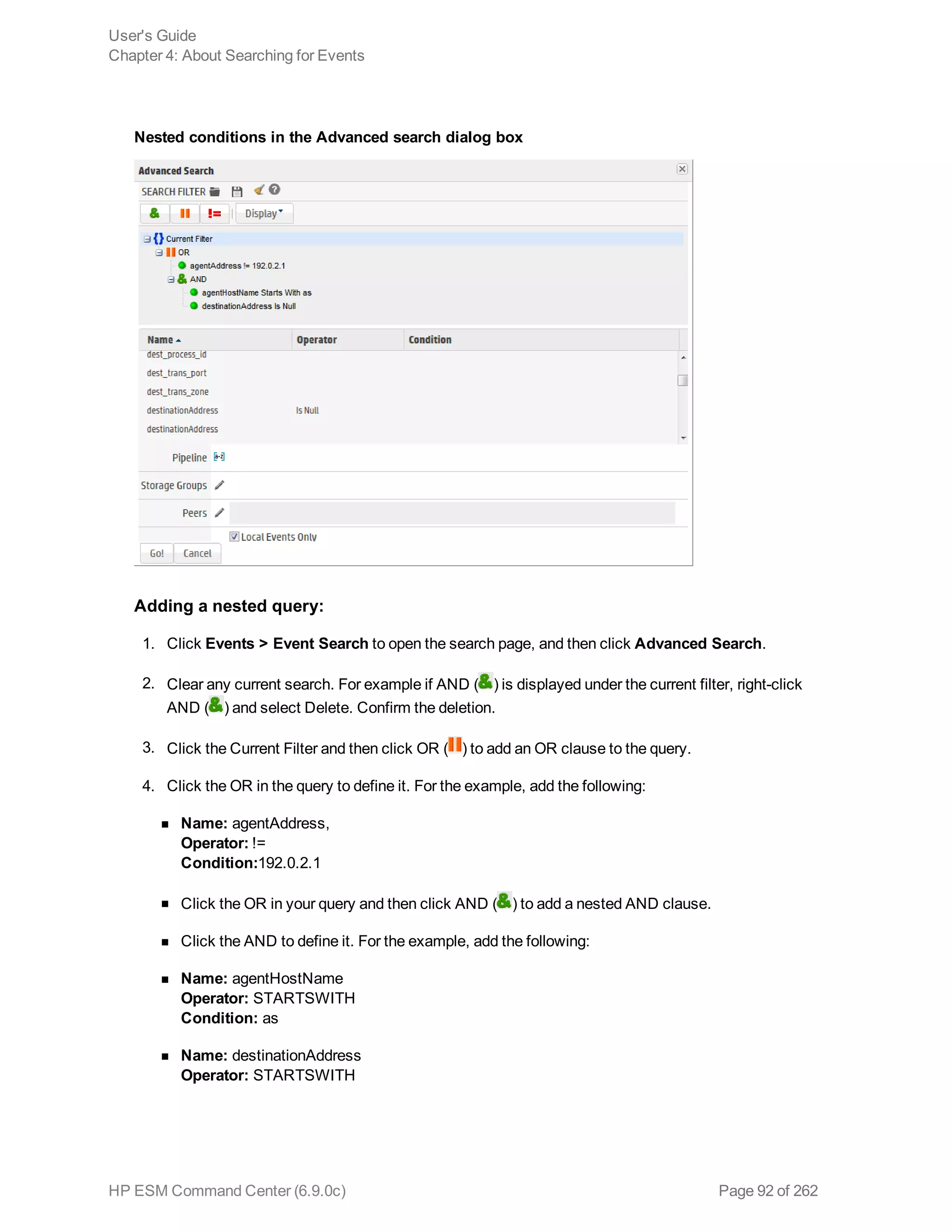 Nested conditions in the Advanced search dialog box
Adding a nested query:
1. Click Events > Event Search to open the search page, and then click Advanced Search.
2. Clear any current search. For example if AND ( ) is displayed under the current filter, right-click
AND ( ) and select Delete. Confirm the deletion.
3. Click the Current Filter and then click OR ( ) to add an OR clause to the query.
4. Click the OR in the query to define it. For the example, add the following:
n Name: agentAddress,
Operator: !=
Condition:192.0.2.1
n Click the OR in your query and then click AND ( ) to add a nested AND clause.
n Click the AND to define it. For the example, add the following:
n Name: agentHostName
Operator: STARTSWITH
Condition: as
n Name: destinationAddress
Operator: STARTSWITH
User's Guide
Chapter 4: About Searching for Events
HP ESM Command Center (6.9.0c) Page 92 of 262
 