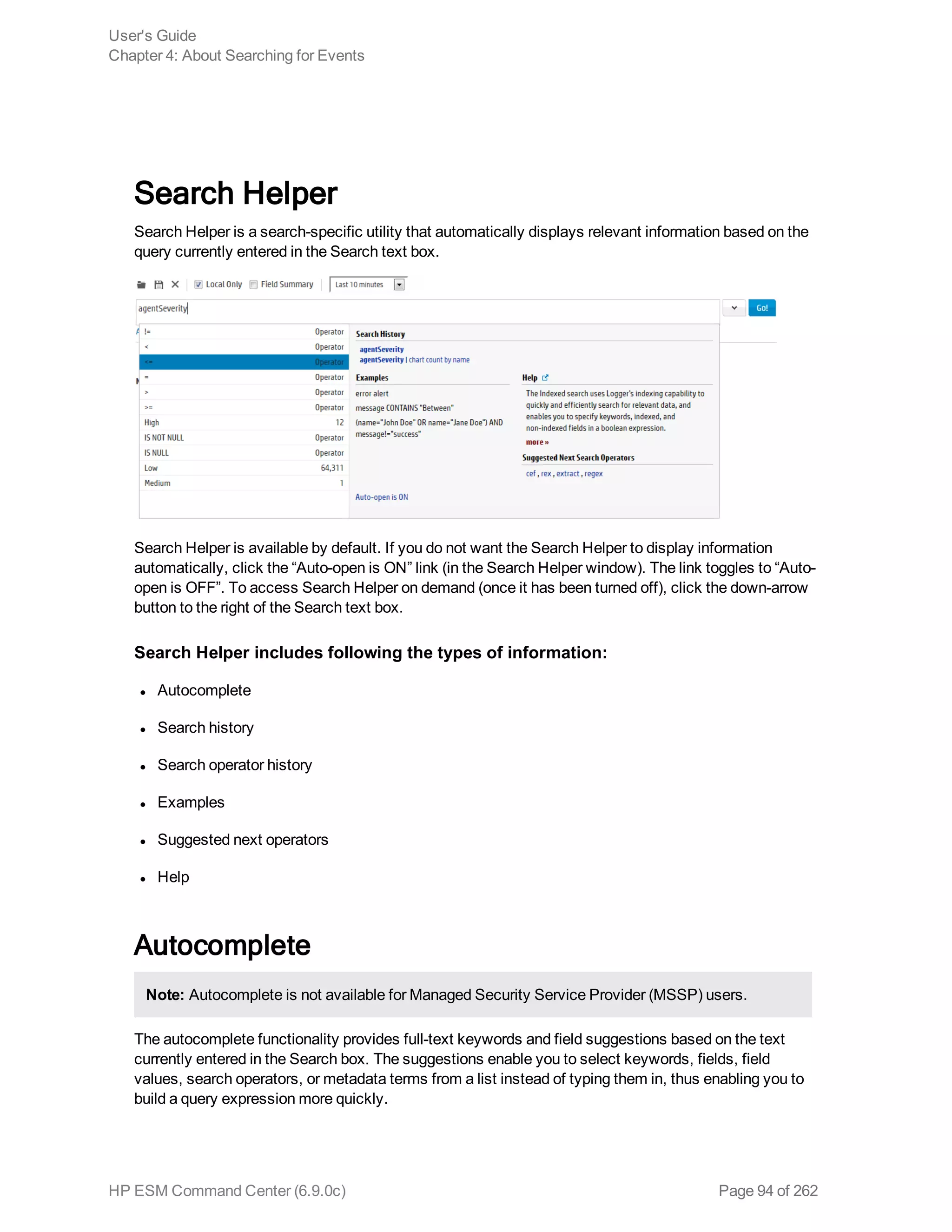 Search Helper
Search Helper is a search-specific utility that automatically displays relevant information based on the
query currently entered in the Search text box.
Search Helper is available by default. If you do not want the Search Helper to display information
automatically, click the “Auto-open is ON” link (in the Search Helper window). The link toggles to “Auto-
open is OFF”. To access Search Helper on demand (once it has been turned off), click the down-arrow
button to the right of the Search text box.
Search Helper includes following the types of information:
l Autocomplete
l Search history
l Search operator history
l Examples
l Suggested next operators
l Help
Autocomplete
Note: Autocomplete is not available for Managed Security Service Provider (MSSP) users.
The autocomplete functionality provides full-text keywords and field suggestions based on the text
currently entered in the Search box. The suggestions enable you to select keywords, fields, field
values, search operators, or metadata terms from a list instead of typing them in, thus enabling you to
build a query expression more quickly.
User's Guide
Chapter 4: About Searching for Events
HP ESM Command Center (6.9.0c) Page 94 of 262
 
