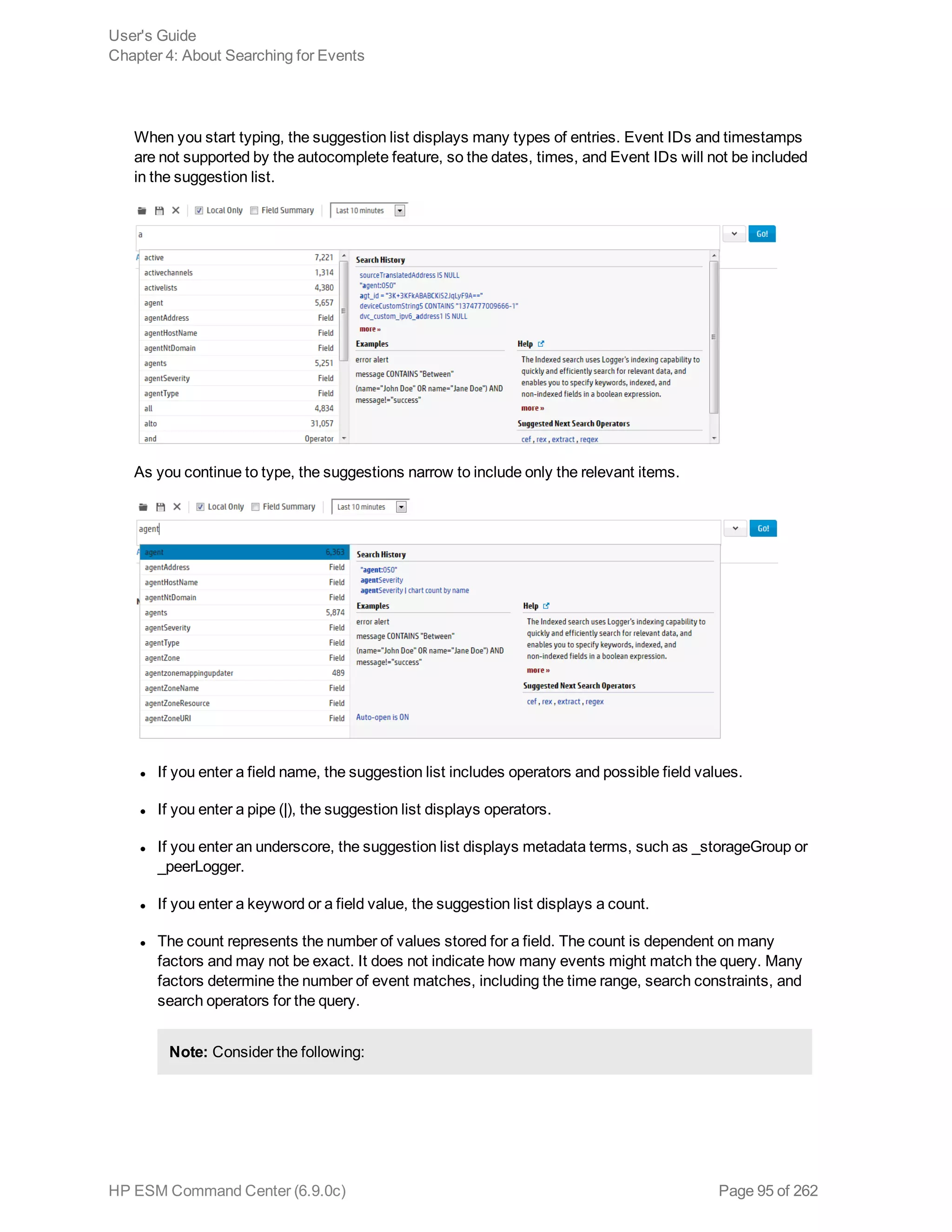 When you start typing, the suggestion list displays many types of entries. Event IDs and timestamps
are not supported by the autocomplete feature, so the dates, times, and Event IDs will not be included
in the suggestion list.
As you continue to type, the suggestions narrow to include only the relevant items.
l If you enter a field name, the suggestion list includes operators and possible field values.
l If you enter a pipe (|), the suggestion list displays operators.
l If you enter an underscore, the suggestion list displays metadata terms, such as _storageGroup or
_peerLogger.
l If you enter a keyword or a field value, the suggestion list displays a count.
l The count represents the number of values stored for a field. The count is dependent on many
factors and may not be exact. It does not indicate how many events might match the query. Many
factors determine the number of event matches, including the time range, search constraints, and
search operators for the query.
Note: Consider the following:
User's Guide
Chapter 4: About Searching for Events
HP ESM Command Center (6.9.0c) Page 95 of 262
 