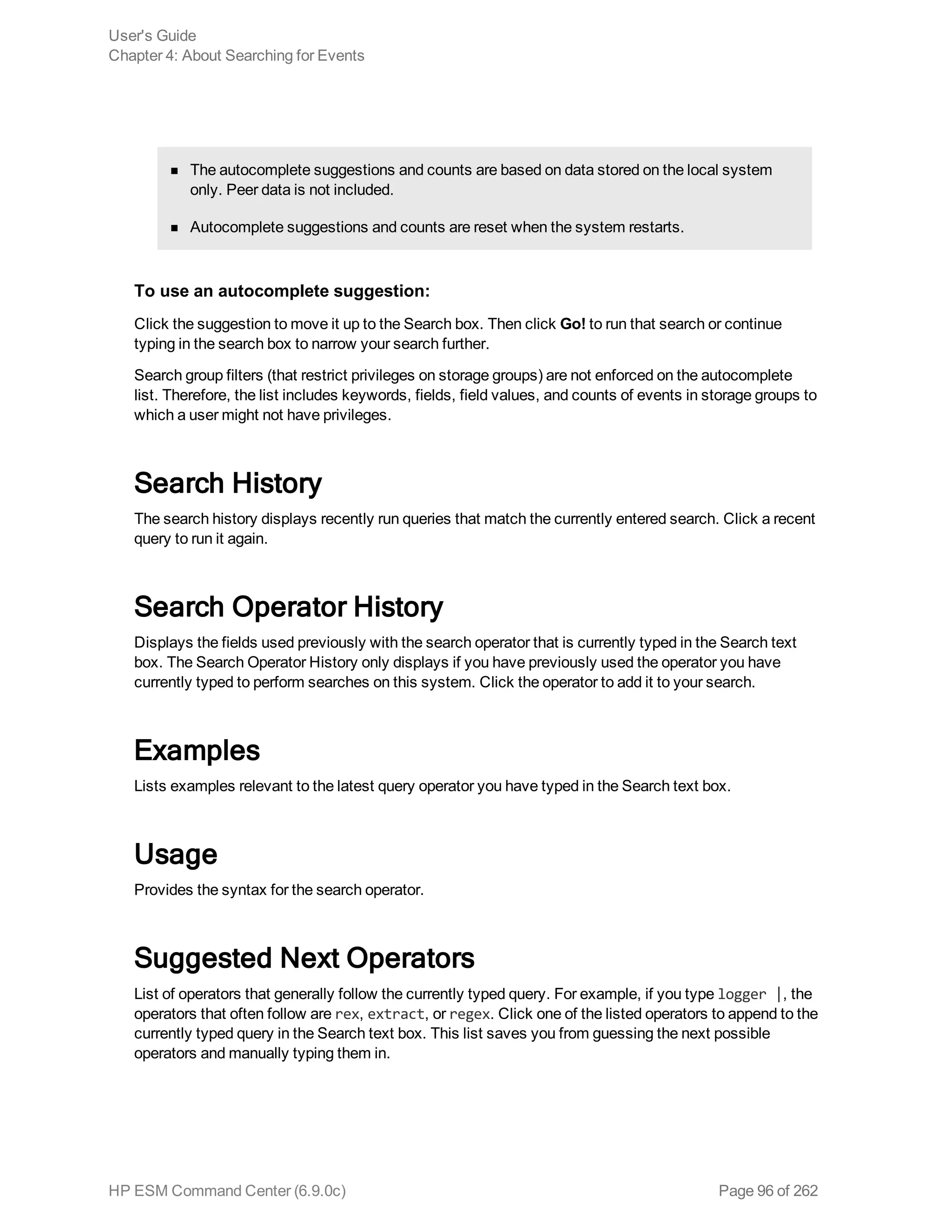 n The autocomplete suggestions and counts are based on data stored on the local system
only. Peer data is not included.
n Autocomplete suggestions and counts are reset when the system restarts.
To use an autocomplete suggestion:
Click the suggestion to move it up to the Search box. Then click Go! to run that search or continue
typing in the search box to narrow your search further.
Search group filters (that restrict privileges on storage groups) are not enforced on the autocomplete
list. Therefore, the list includes keywords, fields, field values, and counts of events in storage groups to
which a user might not have privileges.
Search History
The search history displays recently run queries that match the currently entered search. Click a recent
query to run it again.
Search Operator History
Displays the fields used previously with the search operator that is currently typed in the Search text
box. The Search Operator History only displays if you have previously used the operator you have
currently typed to perform searches on this system. Click the operator to add it to your search.
Examples
Lists examples relevant to the latest query operator you have typed in the Search text box.
Usage
Provides the syntax for the search operator.
Suggested Next Operators
List of operators that generally follow the currently typed query. For example, if you type logger |, the
operators that often follow are rex, extract, or regex. Click one of the listed operators to append to the
currently typed query in the Search text box. This list saves you from guessing the next possible
operators and manually typing them in.
User's Guide
Chapter 4: About Searching for Events
HP ESM Command Center (6.9.0c) Page 96 of 262
 