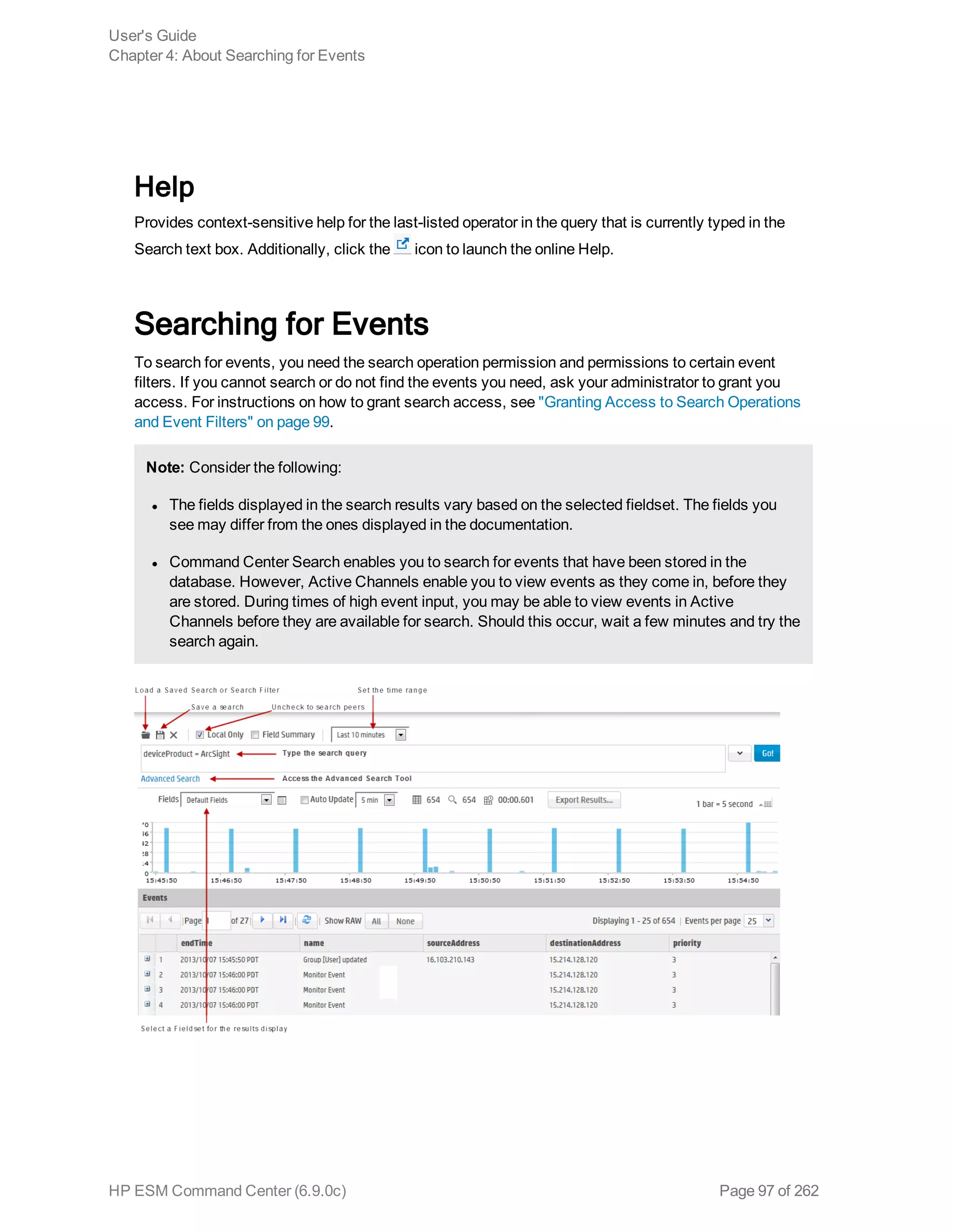Help
Provides context-sensitive help for the last-listed operator in the query that is currently typed in the
Search text box. Additionally, click the icon to launch the online Help.
Searching for Events
To search for events, you need the search operation permission and permissions to certain event
filters. If you cannot search or do not find the events you need, ask your administrator to grant you
access. For instructions on how to grant search access, see "Granting Access to Search Operations
and Event Filters" on page 99.
Note: Consider the following:
l The fields displayed in the search results vary based on the selected fieldset. The fields you
see may differ from the ones displayed in the documentation.
l Command Center Search enables you to search for events that have been stored in the
database. However, Active Channels enable you to view events as they come in, before they
are stored. During times of high event input, you may be able to view events in Active
Channels before they are available for search. Should this occur, wait a few minutes and try the
search again.
User's Guide
Chapter 4: About Searching for Events
HP ESM Command Center (6.9.0c) Page 97 of 262
 