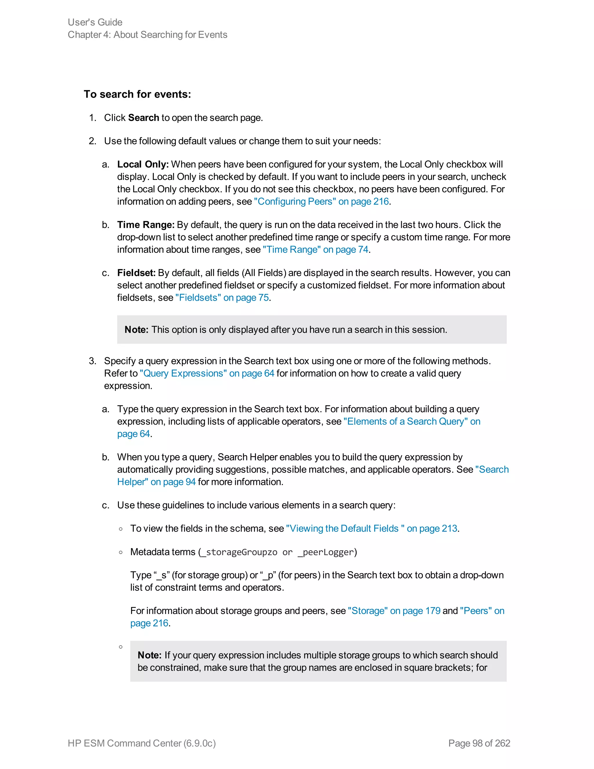 To search for events:
1. Click Search to open the search page.
2. Use the following default values or change them to suit your needs:
a. Local Only: When peers have been configured for your system, the Local Only checkbox will
display. Local Only is checked by default. If you want to include peers in your search, uncheck
the Local Only checkbox. If you do not see this checkbox, no peers have been configured. For
information on adding peers, see "Configuring Peers" on page 216.
b. Time Range: By default, the query is run on the data received in the last two hours. Click the
drop-down list to select another predefined time range or specify a custom time range. For more
information about time ranges, see "Time Range" on page 74.
c. Fieldset: By default, all fields (All Fields) are displayed in the search results. However, you can
select another predefined fieldset or specify a customized fieldset. For more information about
fieldsets, see "Fieldsets" on page 75.
Note: This option is only displayed after you have run a search in this session.
3. Specify a query expression in the Search text box using one or more of the following methods.
Refer to "Query Expressions" on page 64 for information on how to create a valid query
expression.
a. Type the query expression in the Search text box. For information about building a query
expression, including lists of applicable operators, see "Elements of a Search Query" on
page 64.
b. When you type a query, Search Helper enables you to build the query expression by
automatically providing suggestions, possible matches, and applicable operators. See "Search
Helper" on page 94 for more information.
c. Use these guidelines to include various elements in a search query:
o To view the fields in the schema, see "Viewing the Default Fields " on page 213.
o Metadata terms (_storageGroupzo or _peerLogger)
Type “_s” (for storage group) or “_p” (for peers) in the Search text box to obtain a drop-down
list of constraint terms and operators.
For information about storage groups and peers, see "Storage" on page 179 and "Peers" on
page 216.
o
Note: If your query expression includes multiple storage groups to which search should
be constrained, make sure that the group names are enclosed in square brackets; for
User's Guide
Chapter 4: About Searching for Events
HP ESM Command Center (6.9.0c) Page 98 of 262
 