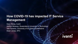 How COVID-19 has impacted IT Service
Management
Gary Wang, Ivanti
Ashton Mossop, Queensland University of Technology
Vee Ferreira, University of Southern Queensland
Dean Jones, KFC
 