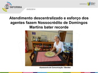 03/02/2014

Atendimento descentralizado e esforço dos
agentes fazem Nossocrédito de Domingos
Martins bater recorde

Assessoria de Comunicação / Bandes

 