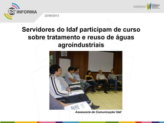 Assessoria de Comunicação/ Idaf
22/08/2013
Servidores do Idaf participam de curso
sobre tratamento e reuso de águas
agroindustriais
 