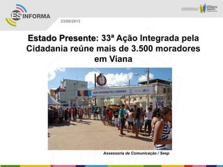 Assessoria de Comunicação / Sesp
23/09/2013
Estado Presente: 33ª Ação Integrada pela
Cidadania reúne mais de 3.500 moradores
em Viana
 