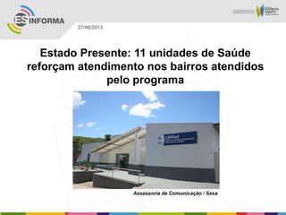 Estado Presente: 11 unidades de Saúde
reforçam atendimento nos bairros atendidos
pelo programa
Assessoria de Comunicação / Sesa
27/06/2013
 