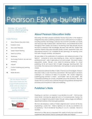 VOLUME: I




Pearson ESM e-bulletin
     Monday, 14th June, 2010
     Volume: I (ESM-Engineering,
     Science & Mathematics)
                                           About Pearson Education India
                                           Educating 100 m illion people worldwide, Pe arson Ed ucation is the leader in
Inside This Issue
                                           integrated education publishing. Spread across a wide spectrum of subjects,
1       About Pearson Education India      including business, technology, sciences, law a nd the humanities, our books
                                           and resources help students learn, teachers teach, and professionals evolve
2       Publisher’s Note
                                           throughout t heir c areers. Our books a nd learning t ools help peo ple around
3       New Indian Releases                the worl d t o expand t heir knowledge, dev elop t heir s kills and realize t heir
                                           potential. Pearson Education provides quality content, assessment tools, and
4       Subject Expert Meeting
                                           educational s ervices in al l available me dia, spanning t he learning curve
5       Meet our Authors                   from birth, through university, and beyond.

6       Workshops                          We spe cialize in t he publication of acad emic and reference b ooks in t he
                                           fields of    computer sci ence, eng ineering, bu siness and ma nagement,
7       Technology Products: My Labs and
                                           professional and t rade, hi gher educat ion and compet itive exam ination
        Mastering                          preparation books. We are a lso India’s fo remost pu blisher in s chool
8       mQuest                             publishing (K-12), wit h boo k lists i n E nglish language teaching ( ELT), the
                                           humanities, the sciences and mathematics, from primary to senior secondary
9       Custom Publishing and Learning
                                           classes.
        Solutions
                                           With elaborate editorial facilities in Delhi, Chennai and Chandigarh, Pearson
10      Media Reviews                      Education India co vers t he ent ire su bcontinent. We have specif ic di visions
                                           catering to al l levels an d f ields o f e ducation. We create i ndigenous
                                           publishing prog rammes t o meet l      ocal market nee ds, and undert        ake
                                           customized publishing for schools, universities and ot her institutions. We work
        Do You Know Pearson
                                           closely with our authors and customers through strong editorial development
      Education India has the
                                           processes and innovations in sales and marketing.
      Largest Editorial Board in
       India and we ensure to
         maintain the highest              Publisher’s Note
          quality standards


                                           Creating a b ook from co nception t o pu blication is a craft      t hat invo lves
                                           many hands and requ ires great skil l and a st ructured process. During t his
       Pearson Exclusive News              process, an o riginal manuscript is t aken through various stages and different
         Meet our authors at               departments before a final book gets published.

                                           We hav e de veloped a variety of Indian original b ooks i n al most all the key
                                           engineering c ourses. Our    Indian o riginals a re n ow als o p romoted a nd
                                           accepted by t he int ernational faculties at U S, U K, Canada, Asia an d
                                           Australia.

                                           Almost all our titles are accompanied with variety of instructors and students
                                           supplements like solutions manual, power point slides and mQuest
 