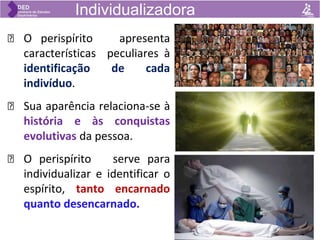 🡺 O perispírito apresenta
características peculiares à
identificação de cada
indivíduo.
🡺 Sua aparência relaciona-se à
história e às conquistas
evolutivas da pessoa.
🡺 O perispírito serve para
individualizar e identificar o
espírito, tanto encarnado
quanto desencarnado.
Individualizadora
 