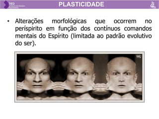 PLASTICIDADE
• Alterações morfológicas que ocorrem no
períspirito em função dos contínuos comandos
mentais do Espírito (limitada ao padrão evolutivo
do ser).
 