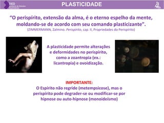 IMPORTANTE:
O Espírito não regride (metempsicose), mas o
perispírito pode degrader-se ou modificar-se por
hipnose ou auto-hipnose (monoideísmo)
“O perispírito, extensão da alma, é o eterno espelho da mente,
moldando-se de acordo com seu comando plasticizante”.
(ZIMMERMANN, Zalmino. Perispírito, cap. II, Propriedades do Perispírito)
PLASTICIDADE
A plasticidade permite alterações
e deformidades no perispírito,
como a zoantropia (ex.:
licantropia) e ovoidização.
 