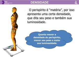 • O perispírito é “matéria”, por isso
apresenta uma certa densidade,
que dita seu peso e também sua
luminosidade.
DENSIDADE
Quanto menor a
densidade do perispírito,
menor seu peso e maior
sua luminosidade.
DENSIDADE
 