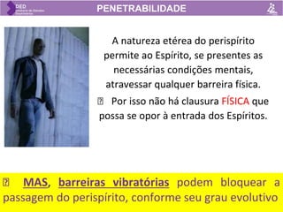 A natureza etérea do perispírito
permite ao Espírito, se presentes as
necessárias condições mentais,
atravessar qualquer barreira física.
🡺 Por isso não há clausura FÍSICA que
possa se opor à entrada dos Espíritos.
PENETRABILIDADE
🡺 MAS, barreiras vibratórias podem bloquear a
passagem do perispírito, conforme seu grau evolutivo
 