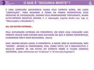 O QUE É “SEGUNDA MORTE”?
É UMA EXPRESSÃO METAFÓRICA USADA PELO ESPÍRITO GÚBIO, NO LIVRO
“LIBERTAÇÃO”, PARA DESIGNAR A PERDA DA FORMA PERISPIRITUAL PELO
PROCESSO DE OVOIDIZAÇÃO, GERADO PELO MONOIDEÍSMO TORTURANTE, NUMA
AUTO-HIPNOSE MALÉFICA (XAVIER, F. C. Libertação. Espírito André Luiz. Cap. 6,
“Observações e Novidades”).
OU, EM OUTRO EXTREMO...
PELA SUTILIZAÇÃO EXTREMA DO PERISPÍRITO, EM SERES CUJA EVOLUÇÃO LHES
PERMITE SEGUIR PARA ESFERAS MAIS ELEVADAS EM QUE A FORMA PERISPIRITUAL
HUMANOIDE NÃO É MAIS NECESSÁRIA. (Idem).
MAS, MESMO NESSES CASOS, O PERISPÍRITO, A RIGOR, NÃO SE DESINTEGRA, NÃO
“MORRE”. APENAS SE TRANSFORMA, POIS, COMO VISTO, ELE É INDESTRUTÍVEL E
RESULTA SEMPRE DE UM EFEITO DO ESPÍRITO SOBRE O FLUIDO CÓSMICO
UNIVERSAL. (vide referências em “A Gênese” e “O Livro dos Espíritos”).
 