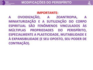 MODIFICAÇÕES DO PERISPÍRITO
IMPORTANTE:
A OVOIDIZAÇÃO, A ZOANTROPIA, A
MINIATURIZAÇÃO E A SUTILIZAÇÃO DO CORPO
ESPIRITUAL SÃO FENÔMENOS VINCULADOS ÀS
MÚLTIPLAS PROPRIEDADES DO PERISPÍRITO,
ESPECIALMENTE A PLASTICIDADE, MUTABILIDADE E
À EXPANSIBILIDADE (E SEU OPOSTO, SEU PODER DE
CONTRAÇÃO).
 