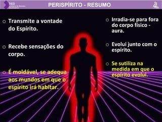 o Transmite a vontade
do Espírito.
o Recebe sensações do
corpo.
o É moldável, se adequa
aos mundos em que o
espírito irá habitar.
o Irradia-se para fora
do corpo físico -
aura.
o Evolui junto com o
espírito.
o Se sutiliza na
medida em que o
espírito evolui.
PERISPÍRITO - RESUMO
 
