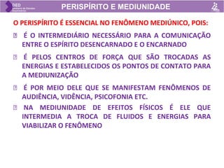 PERISPÍRITO E MEDIUNIDADE
O PERISPÍRITO É ESSENCIAL NO FENÔMENO MEDIÚNICO, POIS:
🡺 É O INTERMEDIÁRIO NECESSÁRIO PARA A COMUNICAÇÃO
ENTRE O ESPÍRITO DESENCARNADO E O ENCARNADO
🡺 É PELOS CENTROS DE FORÇA QUE SÃO TROCADAS AS
ENERGIAS E ESTABELECIDOS OS PONTOS DE CONTATO PARA
A MEDIUNIZAÇÃO
🡺 É POR MEIO DELE QUE SE MANIFESTAM FENÔMENOS DE
AUDIÊNCIA, VIDÊNCIA, PSICOFONIA ETC.
🡺 NA MEDIUNIDADE DE EFEITOS FÍSICOS É ELE QUE
INTERMEDIA A TROCA DE FLUIDOS E ENERGIAS PARA
VIABILIZAR O FENÔMENO
 