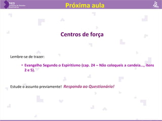 Próxima aula
Centros de força
Lembre-se de trazer:
• Evangelho Segundo o Espiritismo (cap. 24 – Não coloqueis a candeia..., itens
2 e 5).
Estude o assunto previamente! Responda ao Questionário!
 