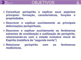 OBJETIVOS
⮚ Conceituar perispírito e explicar seus aspectos
principais: formação, características, funções e
propriedades.
⮚ Descrever e explicar sucintamente as principais
deformações perispirituais.
⮚ Descrever e explicar sucintamente os fenômenos
extremos de ovoidização e sutilização do perispírito,
relacionando-os com o estado evolutivo moral do
Espírito (metáfora da “segunda morte”)
⮚ Relacionar perispírito com os fenômenos
mediúnicos.
PERISPÍRITO
BEM VINDOS AO ESDE 1B !
OBJETIVOS
 
