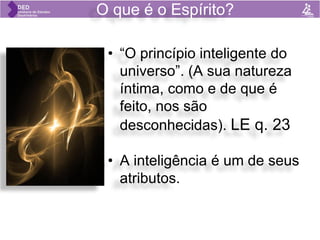 O que é o Espírito?
• “O princípio inteligente do
universo”. (A sua natureza
íntima, como e de que é
feito, nos são
desconhecidas). LE q. 23
• A inteligência é um de seus
atributos.
 