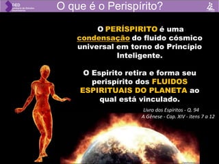 .
O PERÍSPIRITO é uma
condensação do fluido cósmico
universal em torno do Princípio
Inteligente.
O Espirito retira e forma seu
perispírito dos FLUIDOS
ESPIRITUAIS DO PLANETA ao
qual está vinculado.
O que é o Perispírito?
(Livro dos Espíritos - Q. 94
A Gênese - Cap. XIV - itens 7 a 12
 