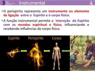 • O perispírito representa um instrumento ou elemento
de ligação entre o Espírito e o corpo físico.
• A função instrumental permite a interação do Espírito
com os mundos espiritual e físico, influenciando e
recebendo influências do corpo físico.
Instrumental
 